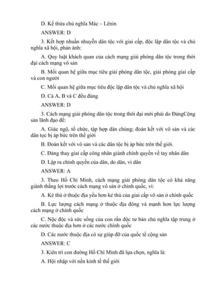 D. Kế thừa chủ nghĩa Mác – Lênin
ANSWER: D
3. Kết hợp nhuần nhuyễn dân tộc với giai cấp, độc lập dân tộc và chủ
nghĩa xã hội, phản ánh:
A. Quy luật khách quan của cách mạng giải phóng dân tộc trong thời
đại cách mạng vô sản
B. Mối quan hệ giữa mục tiêu giải phóng dân tộc, giải phóng giai cấp
và con người
C. Mối quan hệ giữa mục tiêu độc lập dân tộc và chủ nghĩa xã hội
D. Cả A, B và C đều đúng
ANSWER: D
3. Cách mạng giải phóng dân tộc trong thời đại mới phải do ĐảngCộng
sản lãnh đạo để:
A. Giác ngộ, tổ chức, tập hợp dân chúng; đoàn kết với vô sản và các
dân tọc bị áp bức trên thế giới
B. Đoàn kết với vô sản và các dân tộc bị áp bức trên thế giới.
C. Đảng thay giai cấp công nhân giành chính quyền về tay nhân dân
D. Lập ra chính quyền của dân, do dân, vì dân
ANSWER: A
3. Theo Hồ Chí Minh, cách mạng giải phóng dân tộc có khả năng
giành thắng lợi trước cách mạng vô sản ở chính quốc, vì:
A. Kẻ thù ở thuộc địa yếu hơn kẻ thù của giai cấp vô sản ở chính quốc
B. Lực lượng cách mạng ở thuộc địa đông và mạnh hơn lực lượng
cách mạng ở chính quốc
C. Nộc độc và sức sống của con rắn độc tư bản chủ nghĩa tập trung ở
các nước thuộc địa hơn ở các nước chính quốc
D. Các nước thuộc địa có sự giúp đỡ của quốc tế cộng sản
ANSWER: C
3. Kiên trì con đường Hồ Chí Minh đã lựa chọn, nghĩa là:
A. Hội nhập với nền kinh tế thế giới
 