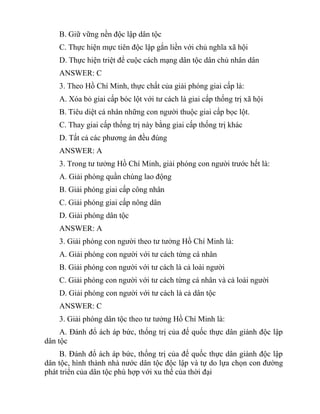 B. Giữ vững nền độc lập dân tộc
C. Thực hiện mực tiên độc lập gắn liền với chủ nghĩa xã hội
D. Thực hiện triệt để cuộc cách mạng dân tộc dân chủ nhân dân
ANSWER: C
3. Theo Hồ Chí Minh, thực chất của giải phóng giai cấp là:
A. Xóa bỏ giai cấp bóc lột với tư cách là giai cấp thống trị xã hội
B. Tiêu diệt cá nhân những con người thuộc giai cấp bọc lột.
C. Thay giai cấp thống trị này bằng giai cấp thống trị khác
D. Tất cả các phương án đều đúng
ANSWER: A
3. Trong tư tưởng Hồ Chí Minh, giải phóng con người trước hết là:
A. Giải phóng quần chúng lao động
B. Giải phóng giai cấp công nhân
C. Giải phóng giai cấp nông dân
D. Giải phóng dân tộc
ANSWER: A
3. Giải phóng con người theo tư tưởng Hồ Chí Minh là:
A. Giải phóng con người với tư cách từng cá nhân
B. Giải phóng con người với tư cách là cả loài người
C. Giải phóng con người với tư cách từng cá nhân và cả loài người
D. Giải phóng con người với tư cách là cả dân tộc
ANSWER: C
3. Giải phóng dân tộc theo tư tưởng Hồ Chí Minh là:
A. Đánh đổ ách áp bức, thống trị của đế quốc thực dân giành độc lập
dân tộc
B. Đánh đổ ách áp bức, thống trị của đế quốc thực dân giành độc lập
dân tộc, hình thành nhà nước dân tộc độc lập và tự do lựa chọn con đường
phát triển của dân tộc phù hợp với xu thế của thời đại
 