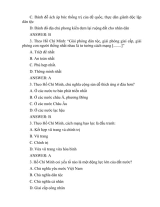 C. Đánh đỗ ách áp bức thống trị của đế quốc, thực dân giành độc lập
dân tộc
D. Đánh đổ địa chủ phong kiến đem lại ruộng đất cho nhân dân
ANSWER: B
3. Theo Hồ Chí Minh: “Giải phóng dân tộc, giải phóng giai cấp, giải
phóng con người thống nhất nhau là tư tưởng cách mạng [........]”
A. Triệt để nhất
B. An toàn nhất
C. Phù hợp nhất.
D. Thông minh nhất
ANSWER: A
3. Theo Hồ Chí Minh, chủ nghĩa cộng sản dễ thích ứng ở đâu hơn?
A. Ở các nước tư bản phát triển nhất
B. Ở các nước châu Á, phương Đông
C. Ở các nước Châu Âu
D. Ở các nước lạc hậu
ANSWER: B
3. Theo Hồ Chí Minh, cách mạng bạo lực là đấu tranh:
A. Kết hợp vũ trang và chính trị
B. Vũ trang
C. Chính trị
D. Vừa vũ trang vừa hòa bình
ANSWER: A
3. Hồ Chí Minh coi yếu tố nào là một động lực lớn của đất nước?
A. Chủ nghĩa yêu nước Việt Nam
B. Chủ nghĩa dân tộc
C. Chủ nghĩa cá nhân
D. Giai cấp công nhân
 