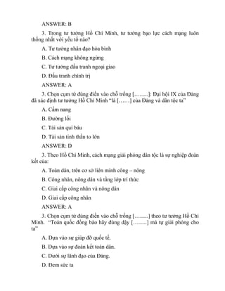 ANSWER: B
3. Trong tư tưởng Hồ Chí Minh, tư tưởng bạo lực cách mạng luôn
thống nhất với yếu tố nào?
A. Tư tưởng nhân đạo hòa bình
B. Cách mạng không ngừng
C. Tư tưởng đấu tranh ngoại giao
D. Đấu tranh chính trị
ANSWER: A
3. Chọn cụm từ đúng điền vào chỗ trống […......]: Đại hội IX của Đảng
đã xác định tư tưởng Hồ Chí Minh “là [……] của Đảng và dân tộc ta”
A. Cẩm nang
B. Đường lối
C. Tài sản quí báu
D. Tài sản tinh thần to lớn
ANSWER: D
3. Theo Hồ Chí Minh, cách mạng giải phóng dân tộc là sự nghiệp đoàn
kết của:
A. Toàn dân, trên cơ sở liên minh công – nông
B. Công nhân, nông dân và tầng lớp trí thức
C. Giai cấp công nhân và nông dân
D. Giai cấp công nhân
ANSWER: A
3. Chọn cụm từ đúng điền vào chỗ trống […......] theo tư tưởng Hồ Chí
Minh. “Toàn quốc đồng bào hãy đúng dậy […......] mà tự giải phóng cho
ta”
A. Dựa vào sự giúp đỡ quốc tế.
B. Dựa vào sự đoàn kết toàn dân.
C. Dưới sự lãnh đạo của Đảng.
D. Đem sức ta
 