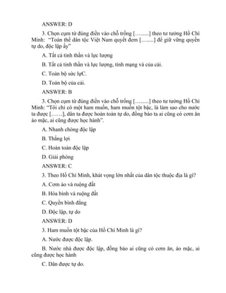 ANSWER: D
3. Chọn cụm từ đúng điền vào chỗ trống […......] theo tư tưởng Hồ Chí
Minh: “Toàn thể dân tộc Việt Nam quyết đem [….....] để giữ vững quyền
tự do, độc lập ấy”
A. Tất cả tinh thần và lực lượng
B. Tất cả tinh thần và lực lượng, tính mạng và của cải.
C. Toàn bộ sức lựC.
D. Toàn bộ của cải.
ANSWER: B
3. Chọn cụm từ đúng điền vào chỗ trống […......] theo tư tưởng Hồ Chí
Minh: “Tôi chỉ có một ham muốn, ham muốn tột bậc, là làm sao cho nước
ta được [……], dân ta được hoàn toàn tự do, đồng bào ta ai cũng có cơm ăn
áo mặc, ai cũng được học hành”.
A. Nhanh chóng độc lập
B. Thắng lợi
C. Hoàn toàn độc lập
D. Giải phóng
ANSWER: C
3. Theo Hồ Chí Minh, khát vọng lớn nhất của dân tộc thuộc địa là gì?
A. Cơm áo và ruộng đất
B. Hòa bình và ruộng đất
C. Quyền bình đẳng
D. Độc lập, tự do
ANSWER: D
3. Ham muốn tột bậc của Hồ Chí Minh là gì?
A. Nước được độc lập.
B. Nước nhà được độc lập, đồng bào ai cũng có cơm ăn, áo mặc, ai
cũng được học hành
C. Dân được tự do.
 