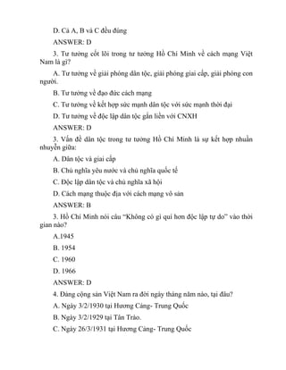 D. Cả A, B và C đều đúng
ANSWER: D
3. Tư tưởng cốt lõi trong tư tưởng Hồ Chí Minh về cách mạng Việt
Nam là gì?
A. Tư tưởng về giải phóng dân tộc, giải phóng giai cấp, giải phóng con
người.
B. Tư tưởng về đạo đức cách mạng
C. Tư tưởng về kết hợp sức mạnh dân tộc với sức mạnh thời đại
D. Tư tưởng về độc lập dân tộc gắn liền với CNXH
ANSWER: D
3. Vấn đề dân tộc trong tư tưởng Hồ Chí Minh là sự kết hợp nhuần
nhuyễn giữa:
A. Dân tộc và giai cấp
B. Chủ nghĩa yêu nước và chủ nghĩa quốc tế
C. Độc lập dân tộc và chủ nghĩa xã hội
D. Cách mạng thuộc địa với cách mạng vô sản
ANSWER: B
3. Hồ Chí Minh nói câu “Không có gì quí hơn độc lập tự do” vào thời
gian nào?
A.1945
B. 1954
C. 1960
D. 1966
ANSWER: D
4. Đảng cộng sản Việt Nam ra đời ngày tháng năm nào, tại đâu?
A. Ngày 3/2/1930 tại Hương Cảng- Trung Quốc
B. Ngày 3/2/1929 tại Tân Trào.
C. Ngày 26/3/1931 tại Hương Cảng- Trung Quốc
 