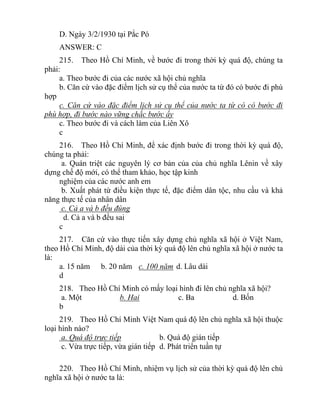 D. Ngày 3/2/1930 tại Pắc Pó
ANSWER: C
215. Theo Hồ Chí Minh, về bước đi trong thời kỳ quá độ, chúng ta
phải:
a. Theo bước đi của các nước xã hội chủ nghĩa
b. Căn cứ vào đặc điểm lịch sử cụ thể của nước ta từ đó có bước đi phù
hợp
c. Căn cứ vào đặc điểm lịch sử cụ thể của nước ta từ có có bước đi
phù hợp, đi bước nào vững chắc bước ấy
c. Theo bước đi và cách làm của Liên Xô
c
216. Theo Hồ Chí Minh, để xác định bước đi trong thời kỳ quá độ,
chúng ta phải:
a. Quán triệt các nguyên lý cơ bản của của chủ nghĩa Lênin về xây
dựng chế độ mới, có thể tham khảo, học tập kinh
nghiệm của các nước anh em
b. Xuất phát từ điều kiện thực tế, đặc điểm dân tộc, nhu cầu và khả
năng thực tế của nhân dân
c. Cả a và b đều đúng
d. Cả a và b đều sai
c
217. Căn cứ vào thực tiến xây dựng chủ nghĩa xã hội ở Việt Nam,
theo Hồ Chí Minh, độ dài của thời kỳ quá độ lên chủ nghĩa xã hội ở nước ta
là:
a. 15 năm b. 20 năm c. 100 năm d. Lâu dài
d
218. Theo Hồ Chí Minh có mấy loại hình đi lên chủ nghĩa xã hội?
a. Một b. Hai c. Ba d. Bốn
b
219. Theo Hồ Chí Minh Việt Nam quá độ lên chủ nghĩa xã hội thuộc
loại hình nào?
a. Quá độ trực tiếp b. Quá độ gián tiếp
c. Vừa trực tiếp, vừa gián tiếp d. Phát triển tuần tự
220. Theo Hồ Chí Minh, nhiệm vụ lịch sử của thời kỳ quá độ lên chủ
nghĩa xã hội ở nước ta là:
 