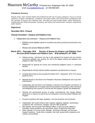 Maureen McCarthy 14 Rowell Lane Wappingers Falls, NY 12590
email: mccuty@optonline.net ph: 845-298-0245
Professional Summary
Results driven, team oriented Health Care Professional with over 25 years experience. Focus on clinical
operations, program management, compliance and quality review, pain and symptom management with
the specialty of Hospice and Palliative Care. Articulate and open-minded leader; refined relationship-
building skills with clients and partners, physicians, and internal and external team members; experienced
public speaker.
Experience
December 2014 - Present
Clinical Consultant – Hospice and Palliative Care
 Independent sub-contractor - Hospice and Palliative Care
o Perform clinical eligibility reviews for compliance as well as purchase and acquisition due
diligence.
o Review and answer Medicare ADR’s
March 2013 – December 2014 Director of Access for Hospice and Palliative Care
Services MJHS Hospice and Palliative Care 39 Broadway NY, NY 10006
 Oversee access, admissions and day to day operations for hospice and non-contract
community palliative care services for one of the largest hospice and palliative care
programs in New York State
 Responsible for growing the census and maintaining budgeted census in contracted
facilities
 Responsible for 20 field staff who perform evaluations and admissions to hospice
 Achieved 35% Hospice census growth from March 2013 – September 2014; 21% census
growth for 2014.
 Reported directly to the Senior Vice President of Business Development and Long Term
Care Services
 Collaborated with the Senior Vice President, Executive Vice President and Director of
Business Development on a regular basis for the purpose of evaluating current processes
and establishing new systems to coincide with the program’s growth and development
 Directed and administered access of quality comprehensive care through efficient
admissions to hospice as well as the non-contracted, community based Palliative Care
Program
 Ensured compliance with legal, regulatory, and clinical policies and procedures
 Collaborated with system finance team regularly regarding eligibility, authorization,
compliance with commercial, managed care and CMS guidelines
 Met regularly with Associate Chief Medical Officer to discuss issues related to
improving clinical excellence and educational needs of admissions field staff
 Direct oversight of Access Center Manager, Admissions Manager and Business
Support Supervisor. Guide them to develop their staff, assess staff competence and
maintain accountability.
 