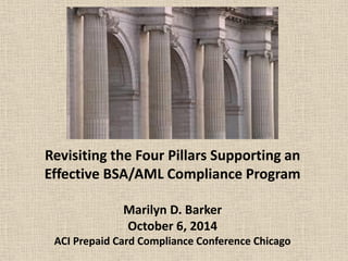 Revisiting the Four Pillars Supporting an Effective BSA/AML Compliance Program Marilyn D. Barker October 6, 2014 ACI Prepaid Card Compliance Conference Chicago 
 