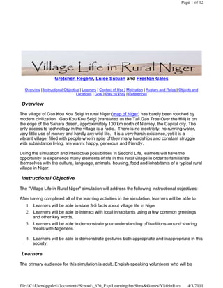 Page 1 of 12




                    Gretchen Regehr, Lulee Sutuan and Preston Gales

  Overview | Instructional Objective | Learners | Context of Use | Motivation | Avatars and Roles | Objects and
                                   Locations | Goal | Play by Play | References

 Overview

The village of Gao Kou Kou Seigi in rural Niger (map of Niger) has barely been touched by
modern civilization. Gao Kou Kou Seigi (translated as the Tall Gao Tree Over the Hill) is on
the edge of the Sahara desert, approximately 100 km north of Niamey, the Capital city. The
only access to technology in the village is a radio. There is no electricity, no running water,
very little use of money and hardly any wild life. It is a very harsh existence, yet it is a
vibrant village, filled with people who in spite of their many hardships and constant struggle
with subsistance living, are warm, happy, generous and friendly.

Using the simulation and interactive possibilities in Second Life, learners will have the
opportunity to experience many elements of life in this rural village in order to familiarize
themselves with the culture, language, animals, housing, food and inhabitants of a typical rural
village in Niger.

 Instructional Objective

The "Village Life in Rural Niger" simulation will address the following instructional objectives:

After having completed all of the learning activities in the simulation, learners will be able to
   1. Learners will be able to state 3-5 facts about village life in Niger
   2. Learners will be able to interact with local inhabitants using a few common greetings
      and other key words.
   3. Learners will be able to demonstrate your understanding of traditions around sharing
      meals with Nigeriens.

   4. Learners will be able to demonstrate gestures both appropriate and inappropriate in this
      society.

 Learners

The primary audience for this simulation is adult, English-speaking volunteers who will be



file://C:UserspgalesDocumentsSchool_670_ExplLearningthruSims&GamesVlifeinRura... 4/3/2011
 