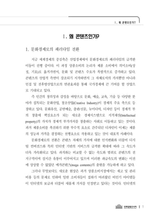 Ⅰ. 왜 콘텐츠인가?




                Ⅰ. 왜 콘텐츠인가?

1. 문화경제로의 패러다임 전환

  지금 세계경제의 중심축은 산업경제에서 문화경제로의 패러다임의 급격한
이동이 진행 중이다. 이 과정 상품소비의 논리가 제품 소비에서 의미소비(상
징, 기호)로 옮겨가면서, 문화 및 콘텐츠 수요가 폭발적으로 증가하고 있다.
콘텐츠의 산업적 측면이 강조되기 시작하면서 그 자체로서의 가치뿐만 아니라
인접 및 전후방산업으로의 연관효과를 통해 국가경제에 큰 기여를 할 산업으
로 기대되고 있다.
  즉 인간의 창의성과 감성을 바탕으로 문화, 예술, 교육, 기술 등 다양한 분
야가 접목되는 문화산업, 창조산업(Creative Industry)이 경제의 주요 축으로 등
장하고 있다. 문화유산, 공연예술, 출판/신문, 뉴미디어, 디자인 등이 경제적 부
의 창출에 핵심요소가 되는 새로운 경제시스템으로 지적재산(Intellectual
property)의 가치가 경제적 부가가치를 창출하는 사회로 이동하고 있는 것이다.
과거 제품소비를 촉진하기 위한 부수적 요소로 간주되던 디자인이 이제는 제품
의 성능과 가격을 결정하는 선행요소로 작용하고 있는 것이 대표적 사례이다.
  문화경제로의 전환은 콘텐츠 자체의 가치에 대한 인식변화와 더불어 디지
털 컨버전스와 특히 인터넷 기반의 서비스의 급격한 확대에 따라 그 속도가
더욱 가속화되고 있다. 과거와는 비교할 수 없는 속도와 범위로 콘텐츠의 전
지구적이며 실시간 유통이 이루어지고 있으며 이러한 파급속도의 변화는 이전
에 상상할 수 없었던 메가콘텐츠(mega contents)의 출현을 가능하게 하고 있다.
  그러나 무엇보다도 새로운 현상은 과거 상품소비시장에서는 재고 및 관리
비용 등의 문제로 인하여 일반 소비자들이 접하기 어려웠던 비인기 아이템들
이 인터넷의 보급과 더불어 새롭게 가치를 인정받고 있다는 것이다. 인터넷의




                                                       1
 