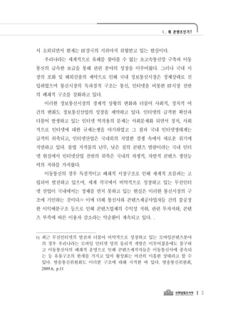Ⅰ. 왜 콘텐츠인가?




서 소외되면서 현재는 IT강국의 지위마저 위협받고 있는 현실이다.
  우리나라는 세계적으로 유례를 찾아볼 수 없는 초고속통신망 구축과 이동
통신의 급속한 보급을 통해 관련 분야의 성장을 이루어왔다. 그러나 국내 시
장의 포화 및 해외진출의 제약으로 인해 국내 정보통신시장은 정체상태로 진
입하였으며 통신시장의 독과점적 구조는 통신, 인터넷을 비롯한 IT시장 전반
의 폐쇄적 구조를 강화하고 있다.
  이러한 정보통신시장의 경제적 상황의 변화와 더불어 사회적, 정치적 여
건의 변화도 정보통신산업의 성장을 제약하고 있다. 인터넷의 급격한 확산과
더불어 발생하고 있는 인터넷 역작용의 문제는 사회문제화 되면서 정치, 사회
적으로 인터넷에 대한 규제논쟁을 야기하였고 그 결과 국내 인터넷생태계는
급격히 위축되고, 인터넷산업은 국내외의 치열한 경쟁 속에서 새로운 위기에
직면하고 있다. 불법 저작물의 난무, 낮은 질의 콘텐츠 범람이라는 국내 인터
넷 현실에서 인터넷산업 전반의 위축은 국내의 자생적, 자발적 콘텐츠 생산능
력의 저하를 가져왔다.
  이동통신의 경우 독점적이고 폐쇄적 시장구조로 인해 세계적 흐름과는 고
립되어 발전하고 있으며, 세계 각국에서 비약적으로 성장하고 있는 무선인터
넷 산업이 국내에서는 정체를 면치 못하고 있는 현실은 이러한 통신시장의 구
조에 기인하는 것이다.1) 이에 더해 통신사와 콘텐츠제공사업자들 간의 불공정
한 이익배분구조 등으로 인해 콘텐츠업체의 수익성 저하, 관련 투자저하, 콘텐
츠 부족에 따른 이용자 감소라는 악순환이 계속되고 있다. .



1) 최근 무선인터넷의 발전과 더불어 비약적으로 성장하고 있는 모바일콘텐츠분야
   의 경우 우리나라는 모바일 인터넷 망의 물리적 개방은 이루어졌음에도 불구하
   고 이동통신사의 폐쇄적 운영으로 인해 콘텐츠제작자들은 이동통신사에 종속되
   는 등 유통구조의 한계를 가지고 있어 활성화는 여전히 미흡한 상태라고 할 수
   있다. 방송통신위원회도 이러한 구조에 대해 지적한 바 있다. 방송통신위원회,
   2009.6, p.11




                                                  3
 