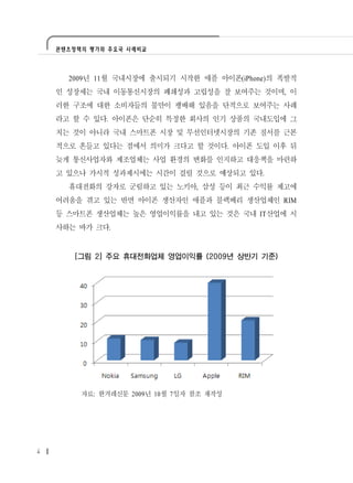 콘텐츠정책의 평가와 주요국 사례비교




      2009년 11월 국내시장에 출시되기 시작한 애플 아이폰(iPhone)의 폭발적
    인 성장세는 국내 이동통신시장의 폐쇄성과 고립성을 잘 보여주는 것이며, 이
    러한 구조에 대한 소비자들의 불만이 팽배해 있음을 단적으로 보여주는 사례
    라고 할 수 있다. 아이폰은 단순히 특정한 회사의 인기 상품의 국내도입에 그
    치는 것이 아니라 국내 스마트폰 시장 및 무선인터넷시장의 기존 질서를 근본
    적으로 흔들고 있다는 점에서 의미가 크다고 할 것이다. 아이폰 도입 이후 뒤
    늦게 통신사업자와 제조업체는 사업 환경의 변화를 인지하고 대응책을 마련하
    고 있으나 가시적 성과제시에는 시간이 걸릴 것으로 예상되고 있다.
      휴대전화의 강자로 군림하고 있는 노키아, 삼성 등이 최근 수익률 제고에
    어려움을 겪고 있는 반면 아이폰 생산자인 애플과 블랙베리 생산업체인 RIM
    등 스마트폰 생산업체는 높은 영업이익률을 내고 있는 것은 국내 IT산업에 시
    사하는 바가 크다.


        [그림 2] 주요 휴대전화업체 영업이익률 (2009년 상반기 기준)




         자료: 한겨레신문 2009년 10월 7일자 참조 재작성




4
 