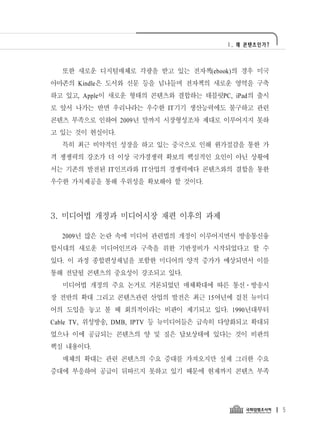 Ⅰ. 왜 콘텐츠인가?




  또한 새로운 디지털매체로 각광을 받고 있는 전자책(ebook)의 경우 미국
아마존의 Kindle은 도서와 신문 등을 넘나들며 전자책의 새로운 영역을 구축
하고 있고, Apple이 새로운 형태의 콘텐츠와 결합하는 태블릿PC, iPad의 출시
로 앞서 나가는 반면 우리나라는 우수한 IT기기 생산능력에도 불구하고 관련
콘텐츠 부족으로 인하여 2009년 말까지 시장형성조차 제대로 이루어지지 못하
고 있는 것이 현실이다.
  특히 최근 비약적인 성장을 하고 있는 중국으로 인해 원가절감을 통한 가
격 쟁쟁력의 강조가 더 이상 국가경쟁력 확보의 핵심적인 요인이 아닌 상황에
서는 기존의 발전된 IT인프라와 IT산업의 경쟁력에다 콘텐츠와의 결합을 통한
우수한 가치제공을 통해 우위성을 확보해야 할 것이다.




3. 미디어법 개정과 미디어시장 재편 이후의 과제

  2009년 많은 논란 속에 미디어 관련법의 개정이 이루어지면서 방송통신융
합시대의 새로운 미디어인프라 구축을 위한 기반정비가 시작되었다고 할 수
있다. 이 과정 종합편성채널을 포함한 미디어의 양적 증가가 예상되면서 이를
통해 전달될 콘텐츠의 중요성이 강조되고 있다.
  미디어법 개정의 주요 논거로 거론되었던 매체확대에 따른 통신․방송시
장 전반의 확대 그리고 콘텐츠관련 산업의 발전은 최근 15여년에 걸친 뉴미디
어의 도입을 놓고 볼 때 회의적이라는 비판이 제기되고 있다. 1990년대부터
Cable TV, 위성방송, DMB, IPTV 등 뉴미디어들은 급속히 다양화되고 확대되
었으나 이에 공급되는 콘텐츠의 양 및 질은 답보상태에 있다는 것이 비판의
핵심 내용이다.
  매체의 확대는 관련 콘텐츠의 수요 증대를 가져오지만 실제 그러한 수요
증대에 부응하여 공급이 뒤따르지 못하고 있기 때문에 현재까지 콘텐츠 부족




                                                    5
 