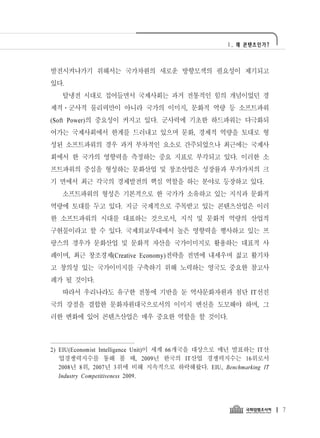 Ⅰ. 왜 콘텐츠인가?




발전시켜나가기 위해서는 국가차원의 새로운 방향모색의 필요성이 제기되고
있다.
   탈냉전 시대로 접어들면서 국제사회는 과거 전통적인 힘의 개념이었던 경
제적․군사적 물리력만이 아니라 국가의 이미지, 문화적 역량 등 소프트파워
(Soft Power)의 중요성이 커지고 있다. 군사력에 기초한 하드파워는 다극화되
어가는 국제사회에서 한계를 드러내고 있으며 문화, 경제적 역량을 토대로 형
성된 소프트파워의 경우 과거 부차적인 요소로 간주되었으나 최근에는 국제사
회에서 한 국가의 영향력을 측정하는 중요 지표로 부각되고 있다. 이러한 소
프트파워의 중심을 형성하는 문화산업 및 창조산업은 성장률과 부가가치의 크
기 면에서 최근 각국의 경제발전의 핵심 역할을 하는 분야로 등장하고 있다.
   소프트파워의 형성은 기본적으로 한 국가가 소유하고 있는 지식과 문화적
역량에 토대를 두고 있다. 지금 국제적으로 주목받고 있는 콘텐츠산업은 이러
한 소프트파워의 시대를 대표하는 것으로서, 지식 및 문화적 역량의 산업적
구현물이라고 할 수 있다. 국제외교무대에서 높은 영향력을 행사하고 있는 프
랑스의 경우가 문화산업 및 문화적 자산을 국가이미지로 활용하는 대표적 사
례이며, 최근 창조경제(Creative Economy)전략을 전면에 내세우며 젊고 활기차
고 창의성 있는 국가이미지를 구축하기 위해 노력하는 영국도 중요한 참고사
례가 될 것이다.
   따라서 우리나라도 유구한 전통에 기반을 둔 역사문화자원과 첨단 IT선진
국의 강점을 결합한 문화자원대국으로서의 이미지 변신을 도모해야 하며, 그
러한 변화에 있어 콘텐츠산업은 매우 중요한 역할을 할 것이다.



2) EIU(Economist Intelligence Unit)이 세계 66개국을 대상으로 매년 발표하는 IT산
   업경쟁력지수를 통해 볼 때, 2009년 한국의 IT산업 경쟁력지수는 16위로서
   2008년 8위, 2007년 3위에 비해 지속적으로 하락해왔다. EIU, Benchmarking IT
   Industry Competitiveness 2009.




                                                                 7
 