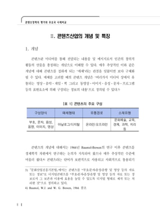 콘텐츠정책의 평가와 주요국 사례비교




                   Ⅱ. 콘텐츠산업의 개념 및 특징

    1. 개념

          콘텐츠란 미디어를 통해 전달되는 내용물 및 메시지로서 인간의 창의적
    활동의 산물을 총칭하는 개념으로 이해할 수 있다. 매우 추상적인 이와 같은
    개념에 대해 콘텐츠를 접하게 되는 ‘매체’라는 관점을 덧붙이면 보다 구체화
    될 수 있다. 매체를 고려할 때의 콘텐츠 개념은 ‘여러가지 미디어 상에서 유
    통되는 영상․음악․게임․책 그리고 동영상․이미지․음성․문자․프로그램
    등의 표현요소에 의해 구성되는 정보의 내용’으로 정의될 수 있다.3)



                            [표 1] 콘텐츠의 주요 구성

           구성양식             매체형태               유통경로     소재유형

                                                      문화예술, 교육,
         부호, 문자, 음성,
                         아날로그/디지털          온라인/오프라인   경제, 과학, 지리
         음향, 이미지, 영상
                                                          등




          콘텐츠의 개념에 대해서는 1966년 Baumol-Bowen의 연구 이후 콘텐츠를
    경제학적 차원에서 연구하는 논의가 지속되어 왔으나 매우 추상적인 수준에
    머물러 왔다.4) 콘텐츠라는 단어가 보편적으로 사용되고 사회적으로 통용되기

    3)    문화산업진흥기본법 에서는 콘텐츠를 “부호 문자 음성 음향 및 영상 등의 자료
         또는 정보”로 디지털콘텐츠를 “부호 문자 음성 음향 및 영상 등의 자료 또는 정
         보로서 그 보존과 이용에 효용을 높일 수 있도록 디지털 형태로 제작 또는 처
         리한 것”으로 정의하고 있다.
    4) Baumol, W.J. and W. G. Bowen, 1966 참조




8
 
