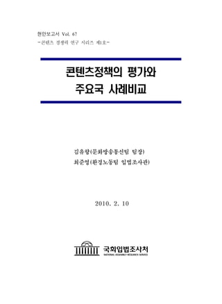 현안보고서 Vol. 67
-콘텐츠 경쟁력 연구 시리즈 제1호-




         콘텐츠정책의 평가와
            주요국 사례비교




           김유향(문화방송통신팀 팀장)
           최준영(환경노동팀 입법조사관)




                2010. 2. 10
 