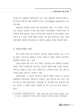 Ⅱ. 콘텐츠산업의 개념 및 특징




시작한 것은 1990년대 후반부터라고 볼 수 있다. 1990년대 정보통신시대의 도
래 이전에 콘텐츠에 대한 경제학적 논의도 고급문화(high culture)위주로 논의
되어 왔다.
   1990년대 인터넷의 보급에 따른 정보사회의 도래는 과거 철학적, 이론적
으로 논의되던 콘텐츠의 가치를 현실 경제로 이끌어내었다. ‘인터넷’이라는 하
드웨어를 통해 유통되는 정보의 가치에 대해 인식하게 된 것이 변화의 시발점
이라고 볼 수 있다. 이러한 변화의 과정을 거쳐 현재 콘텐츠라는 단어는 일반
대중문화를 포함하여 일반인들의 삶 전반을 포괄하는 용어로 확장되어 왔다.




2. 콘텐츠산업의 정의

   앞서 살펴본 바와 같이 콘텐츠의 중요성이 새롭게 부상하고 있고, 또 관
련 산업은 지속적으로 확대되고 있지만, 콘텐츠의 개념은 여전히 추상적이고
불명확한 상태라고 할 수 있다.
   콘텐츠산업에 대한 정의 역시 콘텐츠 개념처럼 아직 명확하게 정의하기
어려운 측면이 존재하지만 기본적으로 정보의 내용에 의해 가치를 산출하는
사업으로 이해될 수 있다. 보다 구체적으로는 ‘콘텐츠의 개발, 제작, 유통 및
소비와 관련된 산업’으로 정의할 수 있다.
   콘텐츠산업은 그 특성상 기본적으로 예술과 문화에 기반을 두고 있으며
문화예술의 외부효과를 산업적으로 이용하는 것을 특징으로 하고 있다. 이러
한 특성으로 인해 콘텐츠산업은 ‘문화산업’ 및 ‘창조산업’ 등과 혼용되어 사용
되고 있지만 그 범위와 내용적 측면에서 볼 때 <그림 3>과 같이 구분될 수
있다.5)

5) 여기에서는 문화체육관광부의 「2009 콘텐츠산업 육성을 위한 CT R&D 기반조
   성 연구」, 2009에서의 정의와 영국의 창조산업 분류를 참고하여 작성하였다.




                                                    9
 