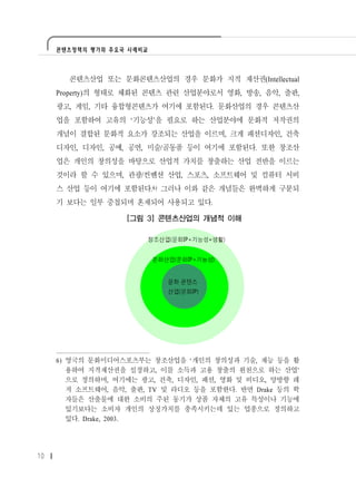 콘텐츠정책의 평가와 주요국 사례비교




       콘텐츠산업 또는 문화콘텐츠산업의 경우 문화가 지적 재산권(Intellectual
     Property)의 형태로 체화된 콘텐츠 관련 산업분야로서 영화, 방송, 음악, 출판,
     광고, 게임, 기타 융합형콘텐츠가 여기에 포함된다. 문화산업의 경우 콘텐츠산
     업을 포함하여 고유의 ‘기능성’을 필요로 하는 산업분야에 문화적 저작권의
     개념이 결합된 문화적 요소가 강조되는 산업을 이르며, 크게 패션디자인, 건축
     디자인, 디자인, 공예, 공연, 미술/골동품 등이 여기에 포함된다. 또한 창조산
     업은 개인의 창의성을 바탕으로 산업적 가치를 창출하는 산업 전반을 이르는
     것이라 할 수 있으며, 관광/컨벤션 산업, 스포츠, 소프트웨어 및 컴퓨터 서비
     스 산업 등이 여기에 포함된다.6) 그러나 이와 같은 개념들은 완벽하게 구분되
     기 보다는 일부 중첩되며 혼재되어 사용되고 있다.

                   [그림 3] 콘텐츠산업의 개념적 이해




     6) 영국의 문화미디어스포츠부는 창조산업을 ‘개인의 창의성과 기술, 재능 등을 활
        용하여 지적재산권을 설정하고, 이를 소득과 고용 창출의 원천으로 하는 산업’
        으로 정의하며, 여기에는 광고, 건축, 디자인, 패션, 영화 및 비디오, 양방향 레
        저 소프트웨어, 음악, 출판, TV 및 라디오 등을 포함한다. 반면 Drake 등의 학
        자들은 산출물에 대한 소비의 주된 동기가 상품 자체의 고유 특성이나 기능에
        있기보다는 소비자 개인의 상징가치를 충족시키는데 있는 업종으로 정의하고
        있다. Drake, 2003.




10
 