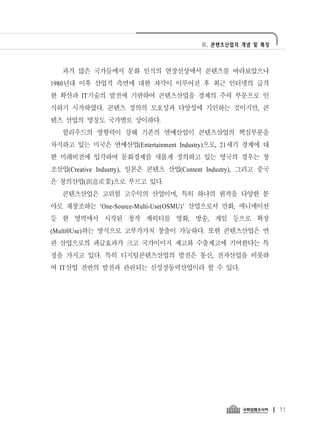 Ⅱ. 콘텐츠산업의 개념 및 특징




   과거 많은 국가들에서 문화 인식의 연장선상에서 콘텐츠를 바라보았으나
1980년대 이후 산업적 측면에 대한 자각이 이루어진 후 최근 인터넷의 급격
한 확산과 IT기술의 발전에 기반하여 콘텐츠산업을 경제의 주력 부문으로 인
식하기 시작하였다. 콘텐츠 정의의 모호성과 다양성에 기인하는 것이지만, 콘
텐츠 산업의 명칭도 국가별로 상이하다.
   할리우드의 영향력이 강해 기존의 연예산업이 콘텐츠산업의 핵심부분을
차지하고 있는 미국은 연예산업(Entertainment Industry)으로, 21세기 경제에 대
한 미래비전에 입각하여 문화경제를 새롭게 정의하고 있는 영국의 경우는 창
조산업(Creative Industry), 일본은 콘텐츠 산업(Content Industry), 그리고 중국
은 창의산업(創意産業)으로 부르고 있다.
   콘텐츠산업은 고위험 고수익의 산업이며, 특히 하나의 원작을 다양한 분
야로 재창조하는 ‘One-Source-Multi-Use(OSMU)’ 산업으로서 만화, 애니메이션
등 한 영역에서 시작된 창작 캐릭터를 영화, 방송, 게임 등으로 확장
(Multi0Use)하는 방식으로 고부가가치 창출이 가능하다. 또한 콘텐츠산업은 연
관 산업으로의 파급효과가 크고 국가이미지 제고와 수출제고에 기여한다는 특
징을 가지고 있다. 특히 디지털콘텐츠산업의 발전은 통신, 전자산업을 비롯하
여 IT산업 전반의 발전과 관련되는 신성장동력산업이라 할 수 있다.




                                                               11
 