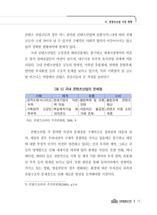 Ⅲ. 콘텐츠산업 시장 현황




콘텐츠 산업규모의 경우 어느 분야를 콘텐츠산업에 포함시키느냐에 따라 전체
규모가 크게 차이가 날 수 있지만 구체적인 사회적 합의가 이루어지지는 않고
있어 정확한 현황파악에 한계가 있다.
   국내 콘텐츠산업은 고성장과 해외진출에도 불구하고 세계시장에서의 비중
은 앞서 살펴보았듯이 여전이 낮으며, 내수시장 위주의 유치산업 단계에 머물
러있다. 국내 콘텐츠산업은 규모의 영세성, 낙후된 유통체계, 만연한 불법복제,
열악한 투자환경 등의 구조적 문제를 보이고 있으며, 특히 기획창작 및 글로
벌 비즈니스 역량에서 콘텐츠 선진국들과 큰 격차를 보인다.7)


                [표 5] 국내 콘텐츠산업의 문제점

    기획         제작        유통         소비
-창작소재/시나리오 -영세기업의 자본 -불법복제 및 유통 -불법유해 콘텐츠
 부족         력 악화      만연         확산
-기획창작 고급인 -핵심제작기술 해 -사업자간 불공정 -콘텐츠 이용 소외
 력부족        외의존도      거래 존재      계층

자료: 콘텐츠코리아 추진위원회, 2008. 9


   콘텐츠산업 각 분야별 특징과 문제점을 구체적으로 살펴보면 다음과 같
다. 게임의 경우 우리나라가 국제적 경쟁력을 가지고 있음에도 불구하고 게임
에 대한 부정적 인식이 여전히 상존하고 있다는 것과 투자의 제약, 그리고 규
모의 영세함으로 인해 세계시장 개척에 있어 한계를 가진다. 또한 만화, 애니
메이션, 캐릭터 등은 전반적으로 기획 및 제작 기반 취약과 투자 결여, 유통채
널 부족 등의 한계를 보이고 있다. 또한 한류를 통해 동아시아에서 경쟁력을
가지고 있는 영화, 방송부문의 경우 변화하는 환경에 따른 투자심리 위축과
유통구조의 문제점으로 인해 새로운 발전을 모색해야할 시점이다.


7) 콘텐츠코리아 추진위원회(2008), p.3-4




                                                       15
 