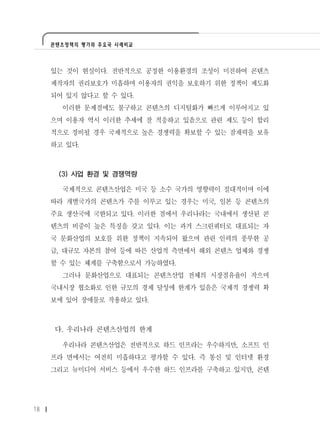 콘텐츠정책의 평가와 주요국 사례비교




     있는 것이 현실이다. 전반적으로 공정한 이용환경의 조성이 미진하여 콘텐츠
     제작자의 권리보호가 미흡하며 이용자의 권익을 보호하기 위한 정책이 제도화
     되어 있지 않다고 할 수 있다.
       이러한 문제점에도 불구하고 콘텐츠의 디지털화가 빠르게 이루어지고 있
     으며 이용자 역시 이러한 추세에 잘 적응하고 있음으로 관련 제도 등이 합리
     적으로 정비될 경우 국제적으로 높은 경쟁력을 확보할 수 있는 잠재력을 보유
     하고 있다.



      (3) 사업 환경 및 경쟁역량

       국제적으로 콘텐츠산업은 미국 등 소수 국가의 영향력이 절대적이며 이에
     따라 개별국가의 콘텐츠가 주를 이루고 있는 경우는 미국, 일본 등 콘텐츠의
     주요 생산국에 국한되고 있다. 이러한 점에서 우리나라는 국내에서 생산된 콘
     텐츠의 비중이 높은 특징을 갖고 있다. 이는 과거 스크린쿼터로 대표되는 자
     국 문화산업의 보호를 위한 정책이 지속되어 왔으며 관련 인력의 풍부한 공
     급, 대규모 자본의 참여 등에 따른 산업적 측면에서 해외 콘텐츠 업체와 경쟁
     할 수 있는 체계를 구축함으로서 가능하였다.
       그러나 문화산업으로 대표되는 콘텐츠산업 전체의 시장점유율이 작으며
     국내시장 협소화로 인한 규모의 경제 달성에 한계가 있음은 국제적 경쟁력 확
     보에 있어 장애물로 작용하고 있다.



     다. 우리나라 콘텐츠산업의 한계

       우리나라 콘텐츠산업은 전반적으로 하드 인프라는 우수하지만, 소프트 인
     프라 면에서는 여전히 미흡하다고 평가할 수 있다. 즉 통신 및 인터넷 환경
     그리고 뉴미디어 서비스 등에서 우수한 하드 인프라를 구축하고 있지만, 콘텐




18
 