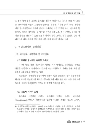 Ⅲ. 콘텐츠산업 시장 현황




츠 창작 역량 등의 소프트 인프라는 취약한 상태이다.8) 나아가 원작 시나리오
등 창작기반의 부실과 고급인력(독창적인 원작자, 기획자 등)의 부족, 온라인
게임 등 특정분야에 편향된 발전과 전체적인 기반 조성의 부진, 전근대적 물
류체계, 거래의 불투명성 등 낙후된 콘텐츠 유통구조, 최근 콘텐츠 분야의 경
계간 융합을 반영하지 못한 소통과 연계의 부족 그리고 선진 콘텐츠 강국 따
라잡기에 따른 독자적 영역 개척 미흡 등의 한계를 가지고 있다.


3. 콘텐츠산업의 환경변화

가. 디지털화, 융복합화 및 글로벌화

 (1) 디지털 융ㆍ복합 추세의 가속화

  디지털 처리, 저장, 전송기술의 향상은 과거 매체별로 분리되었던 콘텐츠
산업을 근본적으로 변화시키고 있으며 이는 시장규모의 확대는 물론 제작 및
유통방식의 변화로 이어지고 있다.
  네트워크와 플랫폼이 통합되면서 경쟁력 있는 콘텐츠의 경우 유통범위가
확대됨으로서 시장규모의 확대가 가능해졌으나 다른 한편으로 소수 콘텐츠의
독과점 구조가 강화되면서 콘텐츠 간 경쟁이 격화되고 있다.



 (2) 이용자 파워의 강화

  소비자가   전문적인     콘텐츠   생산자의   역할을    겸하는   체험기반
(Expertainment)콘텐츠가 일상화되고 있으며 이러한 추세는 창조적 소비자,


8) 한국문화콘텐츠진흥원의 2009년 보고서에서도 이러한 점을 지적하며, 탄탄한
  스토리에 기반한 창작력과 OSMU로 비즈니스를 극대화시킬 수 있는 기획역량을
  강화해야 함을 지적한 바 있다. 한국문화콘텐츠진흥원, 2009.




                                                      19
 