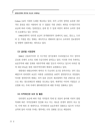 콘텐츠정책의 평가와 주요국 사례비교




     Culture 2.0의 시대의 도래를 예고하고 있다. 과거 고가의 장비를 보유한 전문
     적인 훈련을 받은 사람만이 할 수 있었던 각종 콘텐츠 제작을 디지털기기의
     보급에 따라 이제는 일반인들도 쉽게 할 수 있게 되면서 제작과 소비의 경계
     가 모호해지고 있는 것이다.
       1990년대부터 인터넷 보급이 본격화되면서 홈페이지, UCC, 블로그, 트위
     터 등 각광을 받는 형태는 계속적으로 변화되어 왔으나 소비자의 정보생산력
     및 영향력 강화추세는 계속되고 있다.



      (3) 글로벌 시장경제

       2008년 금융위기이후 전 지구적인 경기침체가 우려되었으나 각국 정부의
     공조와 선제적 조치로 인해 수습국면에 접어들고 있다. 이러한 추세 속에서도
     보호무역에 대한 경계와 자유무역에 대한 강조가 이어지고 있으며 다자간 협
     력 대신 FTA를 통한 자유무역추세의 확대가 보편화되고 있다.
       대량생산 대량소비에서 벗어나 각 수요자의 요구를 충족시키는 것이 중요
     해졌으며 인터넷의 보급은 다품종 소량생산을 보편적 생산양식으로 만들었다.
     이러한 생산양식의 변화는 과거 물품 중심의 제조업에서 각종 콘텐츠를 중심
     으로 하는 창조경제로의 변화를 유도하고 있다. 세계적인 미디어 기업들은 글
     로벌화 되는 추세 속에서 엔터테인먼트에 대한 투자를 강화하고 있다.



      (4) 지적재산권 보호 및 활용

       인터넷의 보급에 따라 각종 저작물의 복제 및 전송이 용이해 지면서 불법
     복제에 따른 저작권침해가 일상화 되고 이는 새로운 분쟁의 원인이 되고 있
     다. 이에 따라 전 세계적으로 지적재산권 보호추세가 강화되고 있으며 국가간
     교역에 있어 이러한 추세는 향후에도 더욱 강화될 것으로 예상된다.




20
 