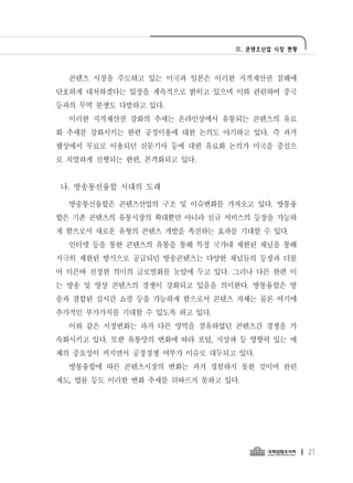 Ⅲ. 콘텐츠산업 시장 현황




  콘텐츠 시장을 주도하고 있는 미국과 일본은 이러한 지적재산권 침해에
단호하게 대처하겠다는 입장을 계속적으로 밝히고 있으며 이와 관련하여 중국
등과의 무역 분쟁도 다발하고 있다.
  이러한 지적재산권 강화의 추세는 온라인상에서 유통되는 콘텐츠의 유료
화 추세를 강화시키는 한편 공정이용에 대한 논의도 야기하고 있다. 즉 과거
웹상에서 무료로 이용되던 신문기사 등에 대한 유료화 논의가 미국을 중심으
로 치열하게 진행되는 한편, 본격화되고 있다.


나. 방송통신융합 시대의 도래

  방송통신융합은 콘텐츠산업의 구조 및 이슈변화를 가져오고 있다. 방통융
합은 기존 콘텐츠의 유통시장의 확대뿐만 아니라 신규 서비스의 등장을 가능하
게 함으로서 새로운 유형의 콘텐츠 개발을 촉진하는 효과를 기대할 수 있다.
  인터넷 등을 통한 콘텐츠의 유통을 통해 특정 국가내 제한된 채널을 통해
지극히 제한된 방식으로 공급되던 방송콘텐츠는 다양한 채널들의 등장과 더불
어 이른바 진정한 의미의 글로벌화를 눈앞에 두고 있다. 그러나 다른 한편 이
는 방송 및 영상 콘텐츠의 경쟁이 강화되고 있음을 의미한다. 방통융합은 방
송과 결합된 실시간 쇼핑 등을 가능하게 함으로서 콘텐츠 자체는 물론 여기에
추가적인 부가가치를 기대할 수 있도록 하고 있다.
  이와 같은 시장변화는 과거 다른 영역을 점유하였던 콘텐츠간 경쟁을 가
속화시키고 있다. 또한 유통망의 변화에 따라 포털, 지상파 등 영향력 있는 매
체의 중요성이 커지면서 공정경쟁 여부가 이슈로 대두되고 있다.
  방통융합에 따른 콘텐츠시장의 변화는 과거 경험하지 못한 것이며 관련
제도, 법률 등도 이러한 변화 추세를 뒤따르지 못하고 있다.




                                                 21
 
