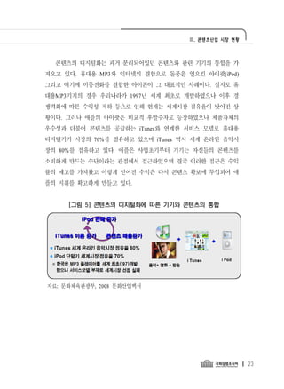 Ⅲ. 콘텐츠산업 시장 현황




  콘텐츠의 디지털화는 과거 분리되어있던 콘텐츠와 관련 기기의 통합을 가
져오고 있다. 휴대용 MP3와 인터넷의 결합으로 돌풍을 일으킨 아이팟(iPod)
그리고 여기에 이동전화를 결합한 아이폰이 그 대표적인 사례이다. 실지로 휴
대용MP3기기의 경우 우리나라가 1997년 세계 최초로 개발하였으나 이후 경
쟁격화에 따른 수익성 저하 등으로 인해 현재는 세계시장 점유율이 낮아진 상
황이다. 그러나 애플의 아이팟은 비교적 후발주자로 등장하였으나 제품자체의
우수성과 더불어 콘텐츠를 공급하는 iTunes와 연계한 서비스 모델로 휴대용
디지털기기 시장의 70%를 점유하고 있으며 iTunes 역시 세계 온라인 음악시
장의 80%를 점유하고 있다. 애플은 사업초기부터 기기는 자신들의 콘텐츠를
소비하게 만드는 수단이라는 관점에서 접근하였으며 결국 이러한 접근은 수익
률의 제고를 가져왔고 이렇게 얻어진 수익은 다시 콘텐츠 확보에 투입되어 애
플의 지위를 확고하게 만들고 있다.


     [그림 5] 콘텐츠의 디지털화에 따른 기기와 콘텐츠의 통합




자료: 문화체육관광부, 2008 문화산업백서




                                                 23
 