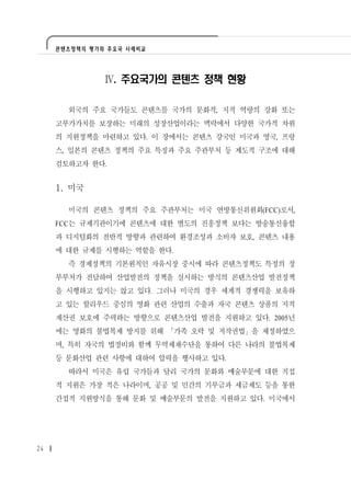 콘텐츠정책의 평가와 주요국 사례비교




               Ⅳ. 주요국가의 콘텐츠 정책 현황

       외국의 주요 국가들도 콘텐츠를 국가의 문화적, 지적 역량의 강화 또는
     고부가가치를 보장하는 미래의 성장산업이라는 맥락에서 다양한 국가적 차원
     의 지원정책을 마련하고 있다. 이 장에서는 콘텐츠 강국인 미국과 영국, 프랑
     스, 일본의 콘텐츠 정책의 주요 특징과 주요 주관부처 등 제도적 구조에 대해
     검토하고자 한다.


     1. 미국

       미국의 콘텐츠 정책의 주요 주관부처는 미국 연방통신위원회(FCC)로서,
     FCC는 규제기관이기에 콘텐츠에 대한 별도의 진흥정책 보다는 방송통신융합
     과 디지털화의 전반적 방향과 관련하여 환경조성과 소비자 보호, 콘텐츠 내용
     에 대한 규제를 시행하는 역할을 한다.
       즉 경제정책의 기본원칙인 자유시장 중시에 따라 콘텐츠정책도 특정의 정
     부부처가 전담하여 산업발전의 정책을 실시하는 방식의 콘텐츠산업 발전정책
     을 시행하고 있지는 않고 있다. 그러나 미국의 경우 세계적 경쟁력을 보유하
     고 있는 할리우드 중심의 영화 관련 산업의 수출과 자국 콘텐츠 상품의 지적
     재산권 보호에 주력하는 방향으로 콘텐츠산업 발전을 지원하고 있다. 2005년
     에는 영화의 불법복제 방지를 위해 「가족 오락 및 저작권법」을 제정하였으
     며, 특히 자국의 법정비와 함께 무역제재수단을 통하여 다른 나라의 불법복제
     등 문화산업 관련 사항에 대하여 압력을 행사하고 있다.
       따라서 미국은 유럽 국가들과 달리 국가의 문화와 예술부문에 대한 직접
     적 지원은 가장 적은 나라이며, 공공 및 민간의 기부금과 세금제도 등을 통한
     간접적 지원방식을 통해 문화 및 예술부문의 발전을 지원하고 있다. 미국에서




24
 
