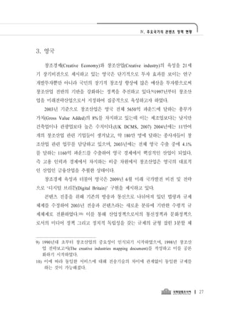 Ⅳ. 주요국가의 콘텐츠 정책 현황




3. 영국

   창조경제(Creative Economy)와 창조산업(Creative industry)의 육성을 21세
기 장기비전으로 제시하고 있는 영국은 단기적으로 투자 효과를 보이는 연구
개발투자뿐만 아니라 국민의 장기적 창조성 향상에 많은 예산을 투자함으로써
창조산업 전반의 기반을 강화하는 정책을 추진하고 있다.9)1997년부터 창조산
업을 미래전략산업으로서 지정하여 집중적으로 육성하고자 하였다.
   2003년 기준으로 창조산업은 영국 전체 5650억 파운드에 달하는 총부가
가치(Gross Value Added)의 8%를 차지하고 있는데 이는 제조업보다는 낮지만
건축업이나 관광업보다 높은 수치이다.(UK DCMS, 2007) 2004년에는 11만여
개의 창조산업 관련 기업들이 생겨났고, 약 180만 명에 달하는 종사자들이 창
조산업 관련 업무를 담당하고 있으며, 2003년에는 전체 영국 수출 중에 4.1%
를 달하는 1160억 파운드를 수출하여 영국 경제에서 핵심적인 산업이 되었다.
즉 고용 인력과 경제에서 차지하는 비중 차원에서 창조산업은 영국의 대표적
인 산업인 금융산업을 추월한 상태이다.
   창조경제 육성과 더불어 영국은 2009년 6월 미래 국가발전 비전 및 전략
으로 ‘디지털 브리튼(Digital Britain)’ 구현을 제시하고 있다.
   콘텐츠 진흥을 위해 기존의 방송과 통신으로 나뉘어져 있던 법령과 규제
체제를 수정하여 2003년 전송과 콘텐츠라는 새로운 분류에 기반한 수평적 규
제체제로 전환하였다.10) 이를 통해 산업정책으로서의 통신정책과 문화정책으
로서의 미디어 정책 그리고 정치적 독립성을 갖는 규제의 균형 잡힌 3분할 체


9) 1990년대 초부터 창조산업의 중요성이 인식되기 시작하였으며, 1998년 창조산
   업 전략보고서(The creative industries mapping document)를 작성하고 이를 공론
   화하기 시작하였다.
10) 이에 따라 동일한 서비스에 대해 전송기술의 차이에 관계없이 동일한 규제를
    하는 것이 가능해졌다.




                                                                   27
 