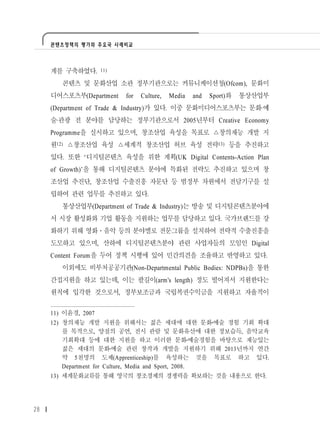 콘텐츠정책의 평가와 주요국 사례비교




     계를 구축하였다.       11)

        콘텐츠 및 문화산업 소관 정부기관으로는 커뮤니케이션청(Ofcom), 문화미
     디어스포츠부(Department     for   Culture,   Media   and   Sport)와   통상산업부
     (Department of Trade & Industry)가 있다. 이중 문화미디어스포츠부는 문화·예
     술·관광 전 분야를 담당하는 정부기관으로서 2005년부터 Creative Economy
     Programme을 실시하고 있으며, 창조산업 육성을 목표로 △창의재능 개발 지
     원12) △창조산업 육성 △세계적 창조산업 허브 육성 전략13) 등을 추진하고
     있다. 또한 ‘디지털콘텐츠 육성을 위한 계획(UK Digital Contents-Action Plan
     of Growth)’을 통해 디지털콘텐츠 분야에 특화된 전략도 추진하고 있으며 창
     조산업 추진단, 창조산업 수출진흥 자문단 등 범정부 차원에서 전담기구를 설
     립하여 관련 업무를 추진하고 있다.
        통상산업부(Department of Trade & Industry)는 방송 및 디지털콘텐츠분야에
     서 시장 활성화와 기업 활동을 지원하는 업무를 담당하고 있다. 국가브랜드를 강
     화하기 위해 영화․음악 등의 분야별로 전문그룹을 설치하여 전략적 수출진흥을
     도모하고 있으며, 산하에 디지털콘텐츠분야 관련 사업자들의 모임인 Digital
     Content Forum을 두어 정책 시행에 있어 민간의견을 조율하고 반영하고 있다.
        이외에도 비부처공공기관(Non-Departmental Public Bodies: NDPBs)을 통한
     간접지원을 하고 있는데, 이는 팔길이(arm's length) 정도 떨어져서 지원한다는
     원칙에 입각한 것으로서, 정부보조금과 국립복권수익금을 지원하고 자율적이


     11) 이윤경, 2007
     12) 창의재능 개발 지원을 위해서는 젊은 세대에 대한 문화 예술 경험 기회 확대
         를 목적으로, 양질의 공연, 전시 관람 및 문화유산에 대한 정보습득, 음악교육
         기회확대 등에 대한 지원을 하고 이러한 문화 예술경험을 바탕으로 재능있는
         젊은 세대의 문화 예술 관련 창작과 개발을 지원하기 위해 2013년까지 연간
         약 5천명의 도제(Apprenticeship)를 육성하는 것을 목표로 하고 있다.
         Department for Culture, Media and Sport, 2008.
     13) 세계문화교류를 통해 영국의 창조경제의 경쟁력을 확보하는 것을 내용으로 한다.




28
 