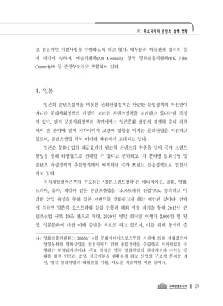 Ⅳ. 주요국가의 콘텐츠 정책 현황




고 전문적인 지원사업을 수행하도록 하고 있다. 대부분의 박물관과 갤러리 등
이 여기에 속하며, 예술위원회(Art Council), 영국 영화진흥위원회(UK Film
Council)14) 등 준정부조직도 포함되어 있다.




4. 일본

  일본의 콘텐츠정책을 비롯한 문화산업정책은 단순한 산업정책의 차원만이
아니라 문화사회정책의 관점도 고려한 콘텐츠정책을 고려하고 있다는데 특징
이 있다. 먼저 문화사회정책의 측면에서는 일본문화 전반의 경쟁력 증대 차원
에서 전 분야에 걸쳐 국가이미지 고양에 영향을 미치는 문화산업을 지원하고
있으며, 콘텐츠산업 역시 이러한 차원에서 고려되고 있다.
  일본은 문화산업의 파급효과가 단순히 콘텐츠의 수출을 넘어 국가 브랜드
향상을 통해 타산업으로 전파될 수 있다고 판단하고, 각 분야별 문화산업 및
콘텐츠 육성정책의 추진방식에서 체계화된 국가 브랜드 진흥정책으로 발전시
키고 있다.
  지식재산전략본부가 주도하는 ‘일본브랜드전략’은 애니메이션, 만화, 영화,
드라마, 음악, 게임과 같은 콘텐츠산업을 ‘소프트파워 산업’으로 정의하고 이
러한 산업 육성을 통해 일본 브랜드를 강화하고자 하는 제안된 것이다. 전략
에 의하면 일본의 소프트파워 산업 진흥과 해외 시장 개척을 통해 2015년 콘
텐츠산업 규모 20조 엔으로 확대, 2020년 방일 외국인 여행자 2,000만 명 달
성, 일본문화에 대한 이해 증진을 목표로 하고 있으며, 이를 위해 창의력 증

14) 영화진흥위원회는 2000년 4월 문화미디어스포츠부의 지원에 의해 세워졌으며
    영상문화와 영화산업을 발전시키기 위한 종합전략을 수립하고 지원사업을 수
    행하는 비영리기관이다. 주요 역할은 영국 영화산업의 환경개선과 수익성 증
    대를 위한 인프라 조성, 자금지원을 원활하게 하고 산업의 구조적 문제점 개
    선, 영국 영화산업의 해외진출 지원, 새로운 기술개발 지원 등이다.




                                                     29
 