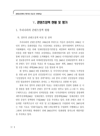 콘텐츠정책의 평가와 주요국 사례비교




                  Ⅴ. 콘텐츠정책 현황 및 평가

     1. 우리나라의 콘텐츠정책 현황

     가. 정부의 콘텐츠정책 비전 및 전략

       우리나라의 콘텐츠정책은 1990년대 후반으로 거슬러 올라간다. 1998년 국
     민의 정부는 문화산업을 주요 국정과제로 선정하고 정부차원에서 정책적으로
     지원해왔다. 이를 위해 ‘문화산업진흥기본법’을 제정하여 체계적인 문화산업
     진흥을 위한 법률적 기반을 조성하였고, 문화산업단지와 같은 인프라 조성을
     통해 산업구조의 근대화를 모색해왔다. 이후 2003년 디지털콘텐츠산업이 포함
     된 정보통신부의 10대 차세대성장동력산업 지정, 2005년 문화관광부의 세계 5
     대 콘텐츠 강국 건설을 목표로 한 ‘C-Korea 2010’ 계획, 2008년 ‘방송영상산
     업 진흥 5개년 계획(2008~2012)’ 등을 발표한 바 있다.
       현 정부도 2008년 9월 문화콘텐츠 등 지식서비스분야를 ‘저탄소 녹색성장
     을 위한 6대 분야 22개 신성장동력’으로 선정한데 이어, 2009년 1월 발표한
     “신성장동력 비전 및 발전 전략”에서는 3대 분야 17개의 신성장동력 산업을
     선정 발표하면서 문화콘텐츠 분야도 그 핵심산업으로 포함한 바 있다.
       현재 우리 정부의 콘텐츠정책 목표는 ‘콘텐츠산업의 경쟁력 강화와 신 시
     장 창출을 통한 국제적 콘텐츠 강국’에 초점을 맞추고 있다. (<그림 7> 참조)
     구체적으로는 콘텐츠분야 인력양성을 위해 ‘국가전략분야 인력양성 종합계획
     세부추진계획(2002)’ ‘문화콘텐츠 인력양성 종합계획(2004)’ ‘문화콘텐츠 인력
     양성 중장기 정책방안 수립(2008)’ 등을 추진하고 있다. 또한 콘텐츠 관련 기
     술개발 지원책으로서 ‘CT 비전 및 로드맵(2005)’를 수립한데 이어, 2007년에
     는 이를 기초로 ‘문화기술(CT) 개발 5개년계획’을 수립하여 시행해오고 있다.
     그밖에 창작저변을 확대하기 위해 2002년부터 ‘문화원형 창작소재 개발사업’
     을 추진하고 있다.




32
 