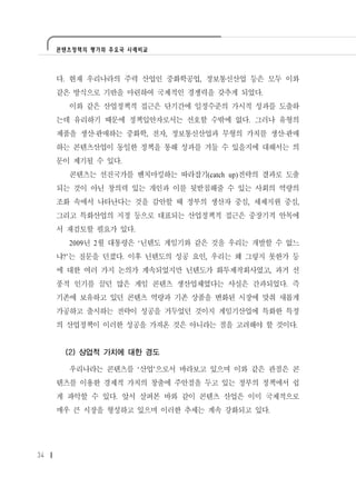 콘텐츠정책의 평가와 주요국 사례비교




     다. 현재 우리나라의 주력 산업인 중화학공업, 정보통신산업 등은 모두 이와
     같은 방식으로 기반을 마련하여 국제적인 경쟁력을 갖추게 되었다.
       이와 같은 산업정책적 접근은 단기간에 일정수준의 가시적 성과를 도출하
     는데 유리하기 때문에 정책입안자로서는 선호할 수밖에 없다. 그러나 유형의
     제품을 생산·판매하는 중화학, 전자, 정보통신산업과 무형의 가치를 생산·판매
     하는 콘텐츠산업이 동일한 정책을 통해 성과를 거둘 수 있을지에 대해서는 의
     문이 제기될 수 있다.
       콘텐츠는 선진국가를 벤치마킹하는 따라잡기(catch up)전략의 결과로 도출
     되는 것이 아닌 창의력 있는 개인과 이를 뒷받침해줄 수 있는 사회의 역량의
     조화 속에서 나타난다는 것을 감안할 때 정부의 생산자 중심, 세제지원 중심,
     그리고 특화산업의 지정 등으로 대표되는 산업정책적 접근은 중장기적 안목에
     서 재검토할 필요가 있다.
       2009년 2월 대통령은 ‘닌텐도 게임기와 같은 것을 우리는 개발할 수 없느
     냐?’는 질문을 던졌다. 이후 닌텐도의 성공 요인, 우리는 왜 그렇지 못한가 등
     에 대한 여러 가지 논의가 계속되었지만 닌텐도가 화투제작회사였고, 과거 선
     풍적 인기를 끌던 많은 게임 콘텐츠 생산업체였다는 사실은 간과되었다. 즉
     기존에 보유하고 있던 콘텐츠 역량과 기존 상품을 변화된 시장에 맞춰 새롭게
     가공하고 출시하는 전략이 성공을 거두었던 것이지 게임기산업에 특화한 특정
     의 산업정책이 이러한 성공을 가져온 것은 아니라는 점을 고려해야 할 것이다.


      (2) 상업적 가치에 대한 경도

       우리나라는 콘텐츠를 ‘산업’으로서 바라보고 있으며 이와 같은 관점은 콘
     텐츠를 이용한 경제적 가치의 창출에 주안점을 두고 있는 정부의 정책에서 쉽
     게 파악할 수 있다. 앞서 살펴본 바와 같이 콘텐츠 산업은 이미 국제적으로
     매우 큰 시장을 형성하고 있으며 이러한 추세는 계속 강화되고 있다.




34
 