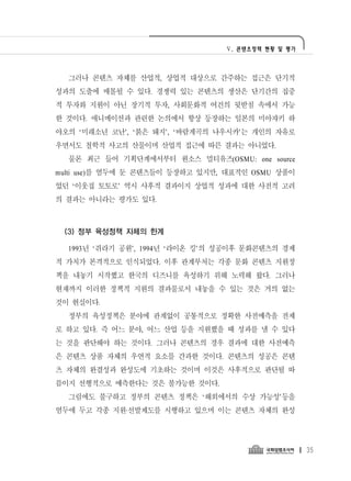 Ⅴ. 콘텐츠정책 현황 및 평가




  그러나 콘텐츠 자체를 산업적, 상업적 대상으로 간주하는 접근은 단기적
성과의 도출에 매몰될 수 있다. 경쟁력 있는 콘텐츠의 생산은 단기간의 집중
적 투자와 지원이 아닌 장기적 투자, 사회문화적 여건의 뒷받침 속에서 가능
한 것이다. 애니메이션과 관련한 논의에서 항상 등장하는 일본의 미아쟈키 하
야오의 ‘미래소년 코난’, ‘붉은 돼지’, ‘바람계곡의 나우시카’는 개인의 자유로
우면서도 철학적 사고의 산물이며 산업적 접근에 따른 결과는 아니었다.
  물론 최근 들어 기획단계에서부터 원소스 멀티유즈(OSMU: one source
multi use)를 염두에 둔 콘텐츠들이 등장하고 있지만, 대표적인 OSMU 상품이
었던 ‘이웃집 토토로’ 역시 사후적 결과이지 상업적 성과에 대한 사전적 고려
의 결과는 아니라는 평가도 있다.



 (3) 정부 육성정책 자체의 한계

  1993년 ‘쥐라기 공원’, 1994년 ‘라이온 킹’의 성공이후 문화콘텐츠의 경제
적 가치가 본격적으로 인식되었다. 이후 관계부처는 각종 문화 콘텐츠 지원정
책을 내놓기 시작했고 한국의 디즈니를 육성하기 위해 노력해 왔다. 그러나
현재까지 이러한 정책적 지원의 결과물로서 내놓을 수 있는 것은 거의 없는
것이 현실이다.
  정부의 육성정책은 분야에 관계없이 공통적으로 정확한 사전예측을 전제
로 하고 있다. 즉 어느 분야, 어느 산업 등을 지원했을 때 성과를 낼 수 있다
는 것을 판단해야 하는 것이다. 그러나 콘텐츠의 경우 결과에 대한 사전예측
은 콘텐츠 상품 자체의 우연적 요소를 간과한 것이다. 콘텐츠의 성공은 콘텐
츠 자체의 완결성과 완성도에 기초하는 것이며 이것은 사후적으로 판단될 따
름이지 선행적으로 예측한다는 것은 불가능한 것이다.
  그럼에도 불구하고 정부의 콘텐츠 정책은 ‘해외에서의 수상 가능성’등을
염두에 두고 각종 지원·선발제도를 시행하고 있으며 이는 콘텐츠 자체의 완성




                                                    35
 