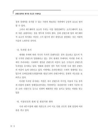 콘텐츠정책의 평가와 주요국 사례비교




     장과 경쟁력을 유지할 수 있는 기반의 확보라는 측면에서 긍정적 요소로 평가
     할 수 있다.
       그러나 하드웨어적 요소의 우위는 이를 뒷받침해주는 소프트웨어적 요소
     의 다른 표현이라는 점을 염두에 두어야 한다. 실제 콘텐츠에 있어 하드웨어
     적 요소가 차지하는 비중은 크지 않으며 결국 완성도를 결정하는 것은 사람의
     기술과 노하우인 것이다.



     나. 독자성 유지

       세계화 추세에 따라 각국의 독자적 문화특성은 점차 감소하고 있으며 특
     정 국가의 콘텐츠가 일반화되고 있는 것이 현재의 추세이다. 이러한 추세 속
     에서 우리나라는 국내에서 생산된 콘텐츠의 비중이 높은 국가로서 콘텐츠의
     독자성을 유지하고 있다. 영화와 음반의 경우 특히 이러한 국내 생산 콘텐츠
     의 비중이 높게 나타나고 있다. 이밖에도 온라인게임은 국제적 경쟁력을 갖고
     있으며 모바일콘텐츠산업분야와 방송드라마 콘텐츠에서도 잠재적 가능성을 보
     여주고 있다.
       이러한 독자성 유지라는 측면은 자국 콘텐츠의 우수성, 이용자 수요 충족
     과 더불어 문화적 정체성보전이라는 측면에서는 유리하지만 국제적 기준과 다
     른 소비ㆍ유통구조 등으로 인하여 폐쇄적인 면을 보이고 있다는 비판을 받고
     있음



     다. 시장규모의 한계 및 원천기반 취약

       국내 내수시장에 대한 의존도가 크며 이로 인한 규모의 경제 달성에 어려
     움을 겪고 있다.




38
 