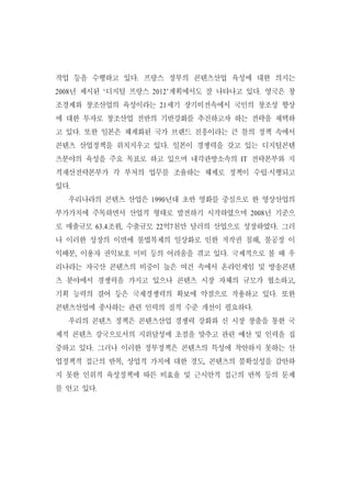 작업 등을 수행하고 있다. 프랑스 정부의 콘텐츠산업 육성에 대한 의지는
2008년 제시된 ‘디지털 프랑스 2012’계획에서도 잘 나타나고 있다. 영국은 창
조경제와 창조산업의 육성이라는 21세기 장기비전속에서 국민의 창조성 향상
에 대한 투자로 창조산업 전반의 기반강화를 추진하고자 하는 전략을 채택하
고 있다. 또한 일본은 체계화된 국가 브랜드 진흥이라는 큰 틀의 정책 속에서
콘텐츠 산업정책을 위치지우고 있다. 일본이 경쟁력을 갖고 있는 디지털콘텐
츠분야의 육성을 주요 목표로 하고 있으며 내각관방소속의 IT 전략본부와 지
적재산전략본부가 각 부처의 업무를 조율하는 체제로 정책이 수립·시행되고
있다.
  우리나라의 콘텐츠 산업은 1990년대 초반 영화를 중심으로 한 영상산업의
부가가치에 주목하면서 산업적 형태로 발전하기 시작하였으며 2008년 기준으
로 매출규모 63.4조원, 수출규모 22억7천만 달러의 산업으로 성장하였다. 그러
나 이러한 성장의 이면에 불법복제의 일상화로 인한 저작권 침해, 불공정 이
익배분, 이용자 권익보호 미비 등의 어려움을 겪고 있다. 국제적으로 볼 때 우
리나라는 자국산 콘텐츠의 비중이 높은 여건 속에서 온라인게임 및 방송콘텐
츠 분야에서 경쟁력을 가지고 있으나 콘텐츠 시장 자체의 규모가 협소하고,
기획 능력의 결여 등은 국제경쟁력의 확보에 약점으로 작용하고 있다. 또한
콘텐츠산업에 종사하는 관련 인력의 질적 수준 개선이 필요하다.
  우리의 콘텐츠 정책은 콘텐츠산업 경쟁력 강화와 신 시장 창출을 통한 국
제적 콘텐츠 강국으로서의 지위달성에 초점을 맞추고 관련 예산 및 인력을 집
중하고 있다. 그러나 이러한 정부정책은 콘텐츠의 특성에 착안하지 못하는 산
업정책적 접근의 반복, 상업적 가치에 대한 경도, 콘텐츠의 불확실성을 감안하
지 못한 인위적 육성정책에 따른 비효율 및 근시안적 접근의 반복 등의 문제
를 안고 있다.
 