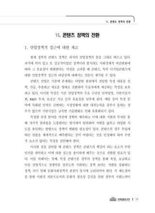 Ⅵ. 콘텐츠 정책의 전환




            Ⅵ. 콘텐츠 정책의 전환

1. 산업정책적 접근에 대한 재고

  현재 정부의 콘텐츠 정책은 과거의 산업정책의 틀을 그대로 따르고 있다.
과거에 의미 있고 또 성공적이었던 정책이라 할지라도 사회경제적 여건변화에
따라 그 유효성이 변화한다는 사실을 고려할 때 콘텐츠, 특히 디지털콘텐츠에
대한 산업정책적 접근의 타당성에 대해서는 의문이 제기될 수 있다.
  콘텐츠 산업은 기존에 존재하는 다양한 원천에서 전달할 특정 내용을 선
택, 가공, 추출하고 새로운 형태로 전환하여 수요자에게 제공하는 특성을 보유
하고 있다. 이러한 특성은 기존 산업정책의 주요 수단인 인력양성, 기반시설지
원, R&D 투자, 보조금 지급 등의 유효성을 낮추게 된다. 예를 들어 특정 분
야에 특화된 인력은 급변하는 시장상황에 대한 대처능력을 갖추지 못하는 경
우가 많으며 기반시설은 급속한 기술변화로 인해 유휴화되기 쉽다.
  특정한 유망 분야를 사전에 정확히 예측하고 이에 대한 지원과 투자를 통
해 가시적 결과물을 도출한다는 방식에서 탈피하여 저변을 넓히고 다양한 시
도를 용인하는 방향으로 정책이 변화될 필요성이 있다. 콘텐츠의 경우 투입에
따른 산출을 체계적으로 예측한다는 것이 어렵다는 것을 인정해야 하며 우연
적 요소가 많다는 특성을 감안해야 한다.
  이러한 점을 감안할 때 콘텐츠 정책은 콘텐츠의 핵심이 되는 요소가 무엇
인가를 파악하고 이에 대한 접근을 용이하게 해주는 것으로 전환할 필요가 있
다. 이를 위해서는 첫째, 특정 콘텐츠를 정부의 정책을 통해 육성, 보급하고
이를 산업적으로 경쟁력을 갖추도록 지원하는 정책 보다는 저변을 강화하는
정책, 다시 말해 문화사회정책적 관점이 동시에 고려되어야 한다. 즉 제도정비
를 통한 사회적 자본으로서의 문화적 창조성 증진을 위한 정부의 지원노력이




                                                 39
 