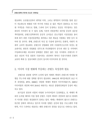 콘텐츠정책의 평가와 주요국 사례비교




     필요하다. 조선왕조실록이 번역된 이후, 그리고 번역본이 인터넷을 통한 접근
     이 가능하도록 변화된 이후 여기에 기반을 둔 많은 책들이 출판되고 또 이러
     한 저작들을 기반으로 영화, 드라마 등이 등장하고 성공을 거두었다는 점은
     하나의 시사점이 될 수 있다. 둘째, 기존의 산업정책은 대기업 중심의 집중정
     책이었다면, 콘텐츠정책에서의 중심적 조치들은 중소기업의 시장진출을 용이
     하게 하기 위한 시장진입장벽을 제거하고 자본 확보를 지원하는 방안 등이 되
     어야 할 것이다. 셋째, 콘텐츠의 육성 및 수출에 있어서도 문화적, 사회적 차
     원의 고려가 필요하다. 콘텐츠의 산업화와 전략 수출품목으로서의 육성도 필
     요하지만, 한류의 산업화를 섣부르게 추진하였다가 중국과 대만 등 지역에서
     수입쿼터규제를 과도하게 당하였던 경험은 많은 것을 시사한다. 콘텐츠의 수
     출은 단순히 특정 상품의 수출이라는 관점에서 벗어나 수출국가와의 문화적
     교류의 확대 등 상호이해의 증진이 동시에 이루어져야 할 것이다.




     2. 미디어 시장 변화에 부응하는 콘텐츠 육성전략 필요

       콘텐츠와 관련한 정책적 논의에 있어 매체의 확대가 콘텐츠에 어떠한 영
     향을 주는지에 대한 정확한 평가가 필요하다. 1990년대 케이블채널의 보급 이
     후 위성방송, IPTV, DMB등 다양한 매체의 확대가 이루어져왔으며, 2009년
     미디어법의 개정에 따라 2010년 하반기는 새로운 종합편성채널의 등장이 예고
     되고 있다.
       IT기술의 발전과 더불어 다양한 뉴미디어들이 등장하였고, 또 매체의 확
     대가 논의될 때마다 이를 통한 콘텐츠 시장의 확대가 전망되어 왔으나 현재까
     지 이러한 전망은 현실화되지 못하고 있다. 매체는 확대되어 왔으나 콘텐츠는
     빈곤한 상태가 계속되고 있으며 이러한 상황은 공중파 방송 프로그램의 무한
     반복, 미국 드라마로 대표되는 해외 콘텐츠의 점유율 상승으로 나타나고 있다.




40
 