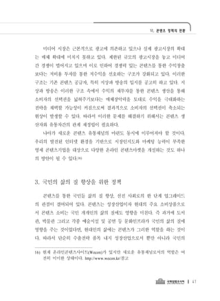 Ⅵ. 콘텐츠 정책의 전환




  미디어 시장은 근본적으로 광고에 의존하고 있으나 실제 광고시장의 확대
는 매체 확대에 미치지 못하고 있다. 제한된 규모의 광고시장을 놓고 미디어
간 경쟁이 벌어지고 있으며 이로 인하여 경쟁력 있는 콘텐츠를 통한 수익창출
보다는 저비용 투자를 통한 저수익을 선호하는 구조가 강화되고 있다. 이러한
구조는 기존 콘텐츠 공급자, 특히 지상파 방송의 입지를 공고히 하고 있다. 지
상파 방송은 이러한 구조 속에서 수익의 재투자를 통한 콘텐츠 생산을 통해
소비자의 선택권을 넓혀주기보다는 매체장악력을 토대로 수익을 극대화하는
전략을 채택할 가능성이 커짐으로써 결과적으로 소비자의 선택권이 축소되는
현상이 발생할 수 있다. 따라서 이러한 문제를 해결하기 위해서는 콘텐츠 생
산자와 유통자간의 관계 재정립이 필요하다.
  나아가 새로운 콘텐츠 유통채널의 마련도 동시에 이루어져야 할 것이다.
우리의 발전된 인터넷 환경을 기반으로 시장인지도와 마케팅 능력이 부족한
영세 콘텐츠기업을 대상으로 다양한 온라인 콘텐츠마켓을 개설하는 것도 하나
의 방안이 될 수 있다.16)




3. 국민의 삶의 질 향상을 위한 정책

  콘텐츠를 통한 국민들 삶의 질 향상, 선진 사회로의 한 단계 업그레이드
의 관점이 결여되어 있다. 콘텐츠는 성장산업이자 현대의 주요 소비상품으로
서 콘텐츠 소비는 국민 개개인의 삶의 질에도 영향을 미친다. 즉 과거에 도서
관, 박물관 그리고 각종 예술시설 및 공연 등 문화인프라가 국민의 삶의 질에
영향을 주는 것이었다면, 현대인의 삶에는 콘텐츠가 그러한 역할을 하는 것이
다. 따라서 단순히 수출전략 품목 내지 성장산업으로서 뿐만 아니라 국민의

16) 현재 온라인콘텐츠사이트(Wecon)가 있지만 새로운 유통채널로서의 역할은 여
    전히 미미한 상태이다. http://www.wecon.kr/참고




                                                   41
 