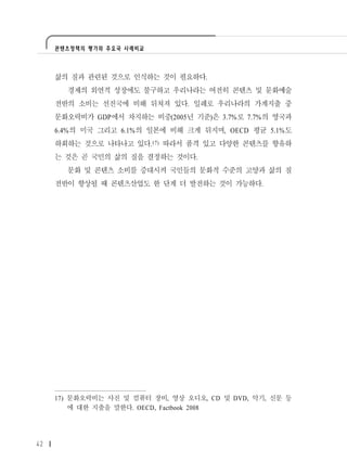 콘텐츠정책의 평가와 주요국 사례비교




     삶의 질과 관련된 것으로 인식하는 것이 필요하다.
       경제의 외연적 성장에도 불구하고 우리나라는 여전히 콘텐츠 및 문화예술
     전반의 소비는 선진국에 비해 뒤쳐져 있다. 일례로 우리나라의 가계지출 중
     문화오락비가 GDP에서 차지하는 비중(2005년 기준)은 3.7%로 7.7%의 영국과
     6.4%의 미국 그리고 6.1%의 일본에 비해 크게 뒤지며, OECD 평균 5.1%도
     하회하는 것으로 나타나고 있다.17) 따라서 품격 있고 다양한 콘텐츠를 향유하
     는 것은 곧 국민의 삶의 질을 결정하는 것이다.
       문화 및 콘텐츠 소비를 증대시켜 국민들의 문화적 수준의 고양과 삶의 질
     전반이 향상될 때 콘텐츠산업도 한 단계 더 발전하는 것이 가능하다.




     17) 문화오락비는 사진 및 컴퓨터 장비, 영상 오디오, CD 및 DVD, 악기, 신문 등
         에 대한 지출을 말한다. OECD, Factbook 2008




42
 