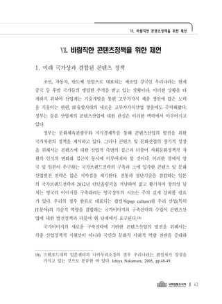 Ⅶ. 바람직한 콘텐츠정책을 위한 제언




         Ⅶ. 바람직한 콘텐츠정책을 위한 제언

1. 미래 국가상과 결합된 콘텐츠 정책

   조선, 자동차, 반도체 산업으로 대표되는 제조업 강국인 우리나라는 현재
중국 등 후발 국가들의 맹렬한 추격을 받고 있는 상황이다. 이러한 상황을 타
개하기 위하여 산업계는 기술개발을 통한 고부가가치 제품 생산에 많은 노력
을 기울이는 한편, IT융합시대의 새로운 고부가가치산업 창출에도 주력해왔다.
정부는 물론 산업계의 콘텐츠산업에 대한 관심은 이러한 맥락에서 이루어지고
있다.
   정부는 문화체육관광부와 지식경제부를 통해 콘텐츠산업의 발전을 위한
국가차원의 정책을 제시하고 있다. 그러나 콘텐츠 및 문화산업의 장기적 성장
을 위해서는 콘텐츠에 대한 산업적 측면의 접근과 더불어 사회문화정책적 차
원의 인식의 변화와 접근이 동시에 이루어져야 할 것이다. 이러한 점에서 영
국 및 일본이 추구하는 국가브랜드전략의 구축과 그에 입각한 콘텐츠 및 문화
산업발전 전략은 많은 시사점을 제기한다. 전통과 첨단기술을 결합하는 일본
의 국가브랜드전략과 2012년 런던올림픽을 겨냥하여 젊고 활기차며 창의성 넘
치는 영국의 이미지를 구축하려는 영국정부의 시도는 주의 깊게 살펴볼 필요
가 있다. 우리의 경우 한류로 대표되는 팝컬쳐(pop culture)와 우리 산업(특히
IT분야)의 기술적 역량을 결합하는 국가이미지의 구축전략의 수립이 콘텐츠산
업에 대한 발전정책과 더불어 현 단계에서 요구된다.18)
   국가이미지의 새로운 구축전략에 기반한 콘텐츠산업의 발전을 위해서는
각종 산업정책적 지원만이 아니라 국민의 문화적 사회적 역량 전반을 증대하



18) 스탠포드대학 일본센타의 나카무라소장의 경우 우리나라는 팝컬쳐가 강점을
    가지고 있는 것으로 분류한 바 있다. Ichiya Nakamura, 2005, pp.48-49.




                                                            43
 