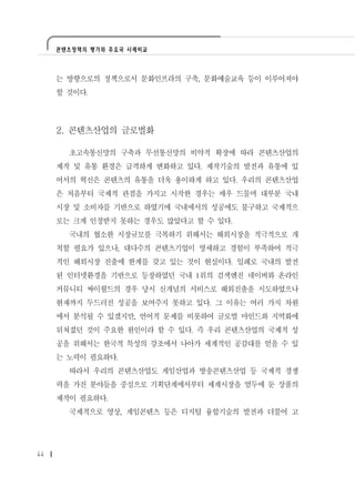 콘텐츠정책의 평가와 주요국 사례비교




     는 방향으로의 정책으로서 문화인프라의 구축, 문화예술교육 등이 이루어져야
     할 것이다.




     2. 콘텐츠산업의 글로벌화

       초고속통신망의 구축과 무선통신망의 비약적 확장에 따라 콘텐츠산업의
     제작 및 유통 환경은 급격하게 변화하고 있다. 제작기술의 발전과 유통에 있
     어서의 혁신은 콘텐츠의 유통을 더욱 용이하게 하고 있다. 우리의 콘텐츠산업
     은 처음부터 국제적 관점을 가지고 시작한 경우는 매우 드물며 대부분 국내
     시장 및 소비자를 기반으로 하였기에 국내에서의 성공에도 불구하고 국제적으
     로는 크게 인정받지 못하는 경우도 많았다고 할 수 있다.
       국내의 협소한 시장규모를 극복하기 위해서는 해외시장을 적극적으로 개
     척할 필요가 있으나, 대다수의 콘텐츠기업이 영세하고 경험이 부족하여 적극
     적인 해외시장 진출에 한계를 갖고 있는 것이 현실이다. 일례로 국내의 발전
     된 인터넷환경을 기반으로 등장하였던 국내 1위의 검색엔진 네이버와 온라인
     커뮤니티 싸이월드의 경우 당시 신개념의 서비스로 해외진출을 시도하였으나
     현재까지 두드러진 성공을 보여주지 못하고 있다. 그 이유는 여러 가지 차원
     에서 분석될 수 있겠지만, 언어적 문제를 비롯하여 글로벌 마인드와 지역화에
     뒤쳐졌던 것이 주요한 원인이라 할 수 있다. 즉 우리 콘텐츠산업의 국제적 성
     공을 위해서는 한국적 특성의 강조에서 나아가 세계적인 공감대를 얻을 수 있
     는 노력이 필요하다.
       따라서 우리의 콘텐츠산업도 게임산업과 방송콘텐츠산업 등 국제적 경쟁
     력을 가진 분야들을 중심으로 기획단계에서부터 세계시장을 염두에 둔 상품의
     제작이 필요하다.
       국제적으로 영상, 게임콘텐츠 등은 디지털 융합기술의 발전과 더불어 고




44
 