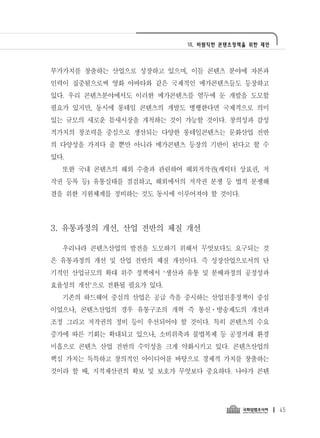 Ⅶ. 바람직한 콘텐츠정책을 위한 제언




부가가치를 창출하는 산업으로 성장하고 있으며, 이들 콘텐츠 분야에 자본과
인력이 집중됨으로써 영화 아바타와 같은 국제적인 메가콘텐츠들도 등장하고
있다. 우리 콘텐츠분야에서도 이러한 메가콘텐츠를 염두에 둔 개발을 도모할
필요가 있지만, 동시에 롱테일 콘텐츠의 개발도 병행한다면 국제적으로 의미
있는 규모의 새로운 틈새시장을 개척하는 것이 가능할 것이다. 창의성과 감성
적가치의 창조력을 중심으로 생산되는 다양한 롱테일콘텐츠는 문화산업 전반
의 다양성을 가져다 줄 뿐만 아니라 메가콘텐츠 등장의 기반이 된다고 할 수
있다.
  또한 국내 콘텐츠의 해외 수출과 관련하여 해외저작권(캐릭터 상표권, 저
작권 등록 등) 유통실태를 점검하고, 해외에서의 저작권 분쟁 등 법적 분쟁해
결을 위한 지원체계를 정비하는 것도 동시에 이루어져야 할 것이다.




3. 유통과정의 개선, 산업 전반의 체질 개선

  우리나라 콘텐츠산업의 발전을 도모하기 위해서 무엇보다도 요구되는 것
은 유통과정의 개선 및 산업 전반의 체질 개선이다. 즉 성장산업으로서의 단
기적인 산업규모의 확대 위주 정책에서 ‘생산과 유통 및 분배과정의 공정성과
효율성의 개선’으로 전환될 필요가 있다.
  기존의 하드웨어 중심의 산업은 공급 측을 중시하는 산업진흥정책이 중심
이었으나, 콘텐츠산업의 경우 유통구조의 개혁 즉 통신․방송제도의 개선과
조정 그리고 저작권의 정비 등이 우선되어야 할 것이다. 특히 콘텐츠의 수요
증가에 따른 기회는 확대되고 있으나, 소비위축과 불법복제 등 공정거래 환경
미흡으로 콘텐츠 산업 전반의 수익성을 크게 약화시키고 있다. 콘텐츠산업의
핵심 가치는 독특하고 창의적인 아이디어를 바탕으로 경제적 가치를 창출하는
것이라 할 때, 지적재산권의 확보 및 보호가 무엇보다 중요하다. 나아가 콘텐




                                                 45
 
