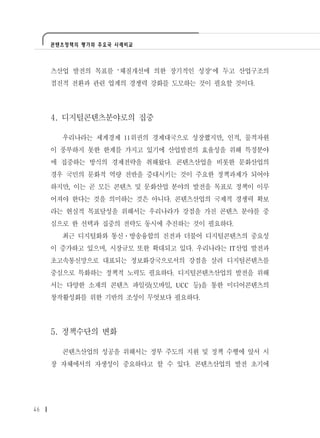 콘텐츠정책의 평가와 주요국 사례비교




     츠산업 발전의 목표를 ‘체질개선에 의한 장기적인 성장’에 두고 산업구조의
     점진적 전환과 관련 업계의 경쟁력 강화를 도모하는 것이 필요할 것이다.




     4. 디지털콘텐츠분야로의 집중

       우리나라는 세계경제 11위권의 경제대국으로 성장했지만, 인적, 물적자원
     이 풍부하지 못한 한계를 가지고 있기에 산업발전의 효율성을 위해 특정분야
     에 집중하는 방식의 경제전략을 취해왔다. 콘텐츠산업을 비롯한 문화산업의
     경우 국민의 문화적 역량 전반을 증대시키는 것이 주요한 정책과제가 되어야
     하지만, 이는 곧 모든 콘텐츠 및 문화산업 분야의 발전을 목표로 정책이 이루
     어져야 한다는 것을 의미하는 것은 아니다. 콘텐츠산업의 국제적 경쟁력 확보
     라는 현실적 목표달성을 위해서는 우리나라가 강점을 가진 콘텐츠 분야를 중
     심으로 한 선택과 집중의 전략도 동시에 추진하는 것이 필요하다.
       최근 디지털화와 통신․방송융합의 진전과 더불어 디지털콘텐츠의 중요성
     이 증가하고 있으며, 시장규모 또한 확대되고 있다. 우리나라는 IT산업 발전과
     초고속통신망으로 대표되는 정보화강국으로서의 강점을 살려 디지털콘텐츠를
     중심으로 특화하는 정책적 노력도 필요하다. 디지털콘텐츠산업의 발전을 위해
     서는 다양한 소재의 콘텐츠 파일럿(모바일, UCC 등)을 통한 미디어콘텐츠의
     창작활성화를 위한 기반의 조성이 무엇보다 필요하다.




     5. 정책수단의 변화

       콘텐츠산업의 성공을 위해서는 정부 주도의 지원 및 정책 수행에 앞서 시
     장 자체에서의 자생성이 중요하다고 할 수 있다. 콘텐츠산업의 발전 초기에




46
 