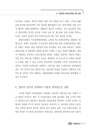 Ⅶ. 바람직한 콘텐츠정책을 위한 제언




인프라를 구성하는 정부의 역할은 매우 의미 있다고 할 수 있다. 그러나 1990
년대 IT산업 발전정책의 추진 과정에 벤처열풍이 남긴 정부지원에 의한 도덕
적 해이가 콘텐츠산업에서도 재현되지 않도록 노력하는 것이 필요하다. 따라
서 정부정책의 성격은 인프라 구축과 교육 및 제도정비 등에 초점을 맞추고,
투자는 민간이 중심이 되어 이루어지도록 하는 것이 필요할 것이다.
  콘텐츠산업이 지식집약형산업임을 고려할 때, 인재육성책을 강화하는 방
향으로의 정책이 필요하다. 우리나라의 콘텐츠산업 관련 인력양성사업은 대부
분 콘텐츠 제작의 현장 전문인력 양성 위주였다. 이로 인해 컨버전스 시대의
콘텐츠산업 전 영역에서 다양한 업무를 수행할 수 있는 인력을 배출하는 체계
가 미흡하며, 공공부문 교육기관과의 연계도 미흡한 실정이다. 따라서 콘텐츠
산업 관련 서비스를 기획하고 기술을 개발하며, 비즈니스의 전 과정을 관리하
고 비전을 세울 수 있는 글로벌 전문인력의 양성체계 구축이 이루어져야 할
것이다. 이러한 인재육성을 위해서는 교육기관 설립, 특정분야의 인력양성과
같은 기존 방식이 아닌 범용성 있는 다빈치형 인재를 육성하는 방향으로 이루
어져 할 것이다. 이를 위해서는 관련업계와의 긴밀한 의사소통과 협력체계 구
축이 요구된다.




6. 생산자 위주의 정책에서 이용자 참여형으로 전환

  디지털 혁명과 미디어융합의 시대에는 이용자가 생산자가 되는 순환적 구
조 형성을 특징으로 한다. 즉 디지털기술로 인해 정보생산, 유통, 소비의 비용
이 낮아짐으로써 개인들이 정보생산, 유통과정에 참여하기 시작한 것이다. 이
용자의 창의와 적극적 참여가 강조되고 창작자가 곧 소비자인 이른바 프로슈
머의 시대에 생산자 위주의 정책적 틀은 한계가 많다. 기존 콘텐츠정책은 상
업성 측면이 지나치게 강조되면서 정책초점도 생산자에 맞추어져 있어 이용자




                                                  47
 