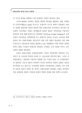 콘텐츠정책의 평가와 주요국 사례비교




     의 적극적 참여를 반영하고 있지 못하다는 비판이 제기되고 있다.
       그러나 Web2.0 시대에는 대중의 참여와 역동성을 활용하는 한편, 롱테일
     과 로우터치형(Low touch) 비즈니스 모델19)의 적극적 개척이 필요하다. 따라
     서 다양한 행위자의 진입과 협조에 의한 콘텐츠산업 가치사슬의 재구축이 필
     요하다. 소비자들은 콘텐츠 창작활동에 필요한 정보인 저작권정보, 이용가격,
     품질인증 등에 대해 상대적으로 취약하다. UCC(User Created Contents)의 급증
     속에서 소비자들을 정책영역에 적극 포함시켜 생산자, 공급자, 소비자가 함께
     만들어 가는 콘텐츠문화를 진흥시키기 위한 정책 개발이 필요하다. 이를 위해
     우선적으로 이용자들의 창의를 활용하고 이를 산업화하기 위한 진입의 장벽을
     낮추는 한편, 국민들이 콘텐츠를 생산하고 소비하는 능력 전반을 키우는 교육
     정책의 전환이 필요하다.
       기존의 콘텐츠산업의 인재육성정책은 기존의 산업정책의 맥락에서 주로
     전문직 및 고급인력 양성에 초점을 둔 고등교육에 맞추어져 왔다. 그러나 디
     지털콘텐츠는 생산자와 이용자가 동화해 가는 특징이 있다. 즉 디지털콘텐츠
     의 생산력은 프로나 전문적 인력만이 아니라 아마추어, 대중의 표현력, 창조력
     에 뿌리를 두고 있으므로 국가차원의 종합적 지적생산력을 고양하는 것이 정책
     의 중요한 목표가 되어야 할 것이다. 콘텐츠산업의 발전에는 콘텐츠 분야만이
     아닌 문화산업 전반과 국민들의 문화적 역량의 증대를 위한 정책이 요구된다.




     19) 소수인력으로 대규모 사업을 운영하는 형태를 이른다.




48
 