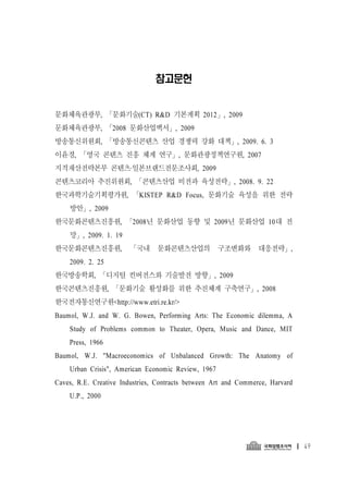 참고문헌


문화체육관광부, 「문화기술(CT) R&D 기본계획 2012 」, 2009
문화체육관광부, 「2008 문화산업백서」, 2009
방송통신위원회, 「방송통신콘텐츠 산업 경쟁력 강화 대책」, 2009. 6. 3
이윤경, 「영국 콘텐츠 진흥 체계 연구」, 문화관광정책연구원, 2007
지적재산전략본부 콘텐츠·일본브랜드전문조사회, 2009
콘텐츠코리아 추진위원회, 「콘텐츠산업 비전과 육성전략」, 2008. 9. 22
한국과학기술기획평가원, 「KISTEP R&D Focus, 문화기술 육성을 위한 전략
    방안」, 2009
한국문화콘텐츠진흥원, 「2008년 문화산업 동향 및 2009년 문화산업 10대 전
    망」, 2009. 1. 19
한국문화콘텐츠진흥원,            「국내 문화콘텐츠산업의 구조변화와 대응전략」,
    2009. 2. 25
한국방송학회, 「디지털 컨버전스와 기술발전 방향」, 2009
한국콘텐츠진흥원, 「문화기술 활성화를 위한 추진체계 구축연구」, 2008
한국전자통신연구원<http://www.etri.re.kr/>
Baumol, W.J. and W. G. Bowen, Performing Arts: The Economic dilemma, A
    Study of Problems common to Theater, Opera, Music and Dance, MIT
    Press, 1966
Baumol, W.J. "Macroeconomics of Unbalanced Growth: The Anatomy of
    Urban Crisis", American Economic Review, 1967
Caves, R.E. Creative Industries, Contracts between Art and Commerce, Harvard
    U.P., 2000




                                                                               49
 