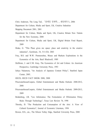Chris Anderson, The Long Tail, 「롱테일 경제학」, 랜덤하우스, 2006
     Department for Culture, Media and Sport, UK, Creative Industries
     Mapping Document 2001, 2001
     Department for Culture, Media and Sport, UK, Creative Britain New Talents
         for the New Economy, 2008
     Department for Culture, Media and Sport, UK, Digital Britain Final Report,
         2009
     Drake, G. "This Place gives me space: place and creativity in the creative
         industries", Geoforum, 34, 511-524, 2003
     Frey, B.S. and W.W. Pommerehne, Muses and Markets Explorations in the
         Economics of the Arts, Basil Blackwell, 1989
     Heilbrum, J. and C.M. Gray, The Economics of Art and Culture: An American
         Perspective, Cambridge University Press, 1993
     Ichiya Nakamura, "An Analysis of Japanese Content Policy", Stanford Japan
         Center, 2005.
     OECD, OECD FACT BOOK 2008, 2008
     PricewaterhouseCoopers, Global Entertainment and Media Outlook: 2008-2012,
         2008
     PricewaterhouseCoopers, Global Entertainment and Media Outlook: 2009-2013,
         2009
     Reidenberg, J.R. "Lex Informatica: The Formulation of INformation Policy
         Rules Through Technology", Texas Law Review 76, 1998
     Throsby, D. "The Production and Consumption of the Arts: A View of
         Cultural Economics", Journal of Economic Literature, 1994
     Rowen, H.S., etc., The Silicon Valley Edge, Stanford University Press, 2000




50
 