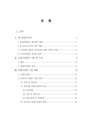 차              례


 □ 요약

Ⅰ. 왜 콘텐츠인가?                                                                                                      1
  1. 문화경제로의 패러다임 전환 ································································· 1
  2. IT 강국으로서의 지위 위협 ··································································· 2
  3. 미디어법 개정과 미디어시장 재편 이후의 과제 ··································· 5
  4. 소프트파워의 중요성 증대 ····································································· 6

Ⅱ. 콘텐츠산업의 개념 및 특징                                                                                                8
  1. 개념 ········································································································ 8
  2. 콘텐츠산업의 정의 ················································································· 9

Ⅲ. 콘텐츠산업 시장 현황                                                                                                 12
  1. 국제적 동향 ·························································································· 12
  2. 우리나라 콘텐츠 산업 동향 ································································· 13
      가. 시장 및 수출규모 ········································································· 13
      나. 우리나라 콘텐츠산업의 특징 ························································· 17
           (1) 인적자원 ···················································································· 17
           (2) 시장 및 유통구조 ····································································· 17
           (3) 사업 환경 및 경쟁역량 ···························································· 18
      다. 우리나라 콘텐츠산업의 한계 ························································· 18
 