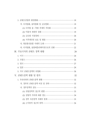 3. 콘텐츠산업의 환경변화 ········································································· 19
     가. 디지털화, 융복합화 및 글로벌화 ·················································· 19
          (1) 디지털 융ㆍ복합 추세의 가속화 ·············································· 19
          (2) 이용자 파워의 강화 ·································································· 19
          (3) 글로벌 시장경제 ······································································· 20
          (4) 지적재산권 보호 및 활용 ························································· 20
     나. 방송통신융합 시대의 도래 ···························································· 21
     다. 디지털화, 융합애플리케이션으로의 진화 ······································ 22

Ⅳ. 주요국가의 콘텐츠 정책 현황                                                                                            24
 1. 미국 ······································································································· 24
 2. 프랑스 ··································································································· 26
 3. 영국 ······································································································· 27
 4. 일본 ······································································································· 29
 5. 각국 콘텐츠정책의 유형화 ··································································· 30

Ⅴ. 콘텐츠정책 현황 및 평가                                                                                              32
 1. 우리나라의 콘텐츠정책 현황 ································································ 32
     가. 정부의 콘텐츠정책 비전 및 전략 ·················································· 32
     나. 정부정책의 검토 ············································································ 33
          (1) 산업정책적 접근의 편향 ··························································· 33
          (2) 상업적 가치에 대한 경도 ························································· 34
          (3) 정부 육성정책 자체의 한계 ····················································· 35
          (4) 근시안적 접근의 반복 ······························································ 36
 