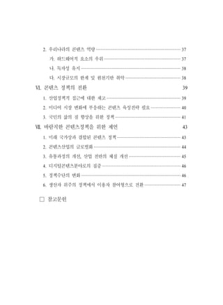 2. 우리나라의 콘텐츠 역량 ······································································· 37
     가. 하드웨어적 요소의 우위 ································································ 37
     나. 독자성 유지 ··················································································· 38
     다. 시장규모의 한계 및 원천기반 취약 ·············································· 38

Ⅵ. 콘텐츠 정책의 전환                                                                                     39
 1. 산업정책적 접근에 대한 재고 ······························································ 39
 2. 미디어 시장 변화에 부응하는 콘텐츠 육성전략 필요 ························ 40
 3. 국민의 삶의 질 향상을 위한 정책 ······················································· 41

Ⅶ. 바람직한 콘텐츠정책을 위한 제언                                                                              43
 1. 미래 국가상과 결합된 콘텐츠 정책 ····················································· 43
 2. 콘텐츠산업의 글로벌화 ········································································· 44
 3. 유통과정의 개선, 산업 전반의 체질 개선 ··········································· 45
 4. 디지털콘텐츠분야로의 집중 ································································· 46
 5. 정책수단의 변화 ··················································································· 46
 6. 생산자 위주의 정책에서 이용자 참여형으로 전환 ······························ 47


 □ 참고문헌
 